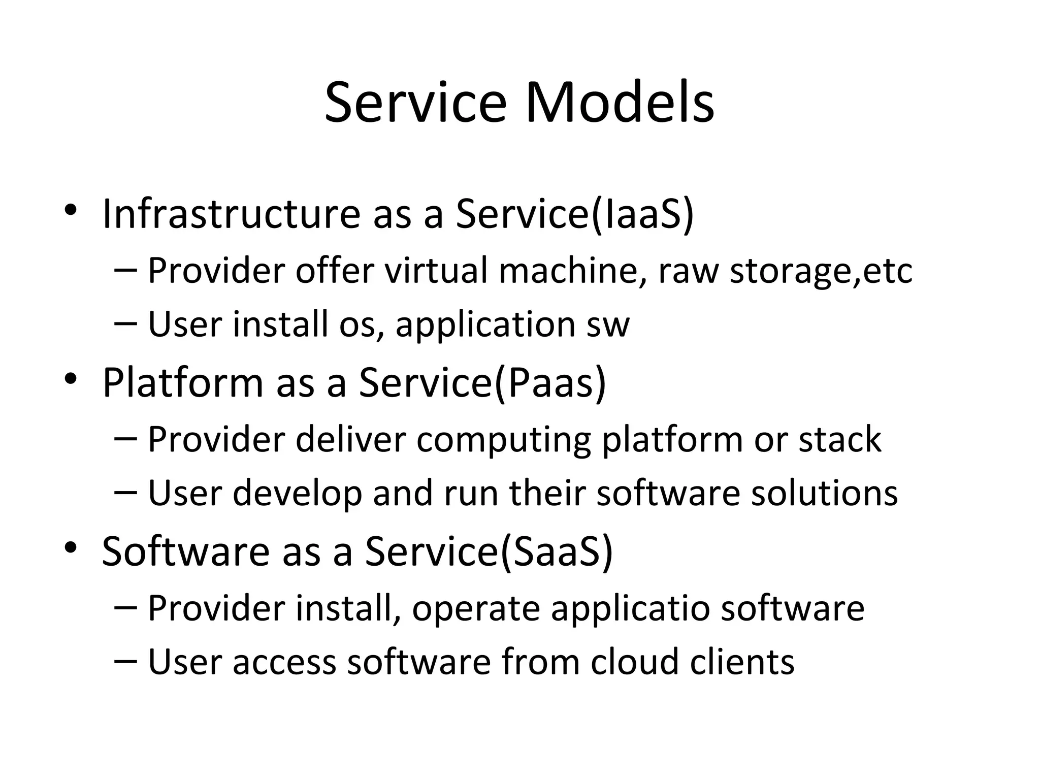 Service Models
• Infrastructure as a Service(IaaS)
  – Provider offer virtual machine, raw storage,etc
  – User install os, application sw
• Platform as a Service(Paas)
  – Provider deliver computing platform or stack
  – User develop and run their software solutions
• Software as a Service(SaaS)
  – Provider install, operate applicatio software
  – User access software from cloud clients
 
