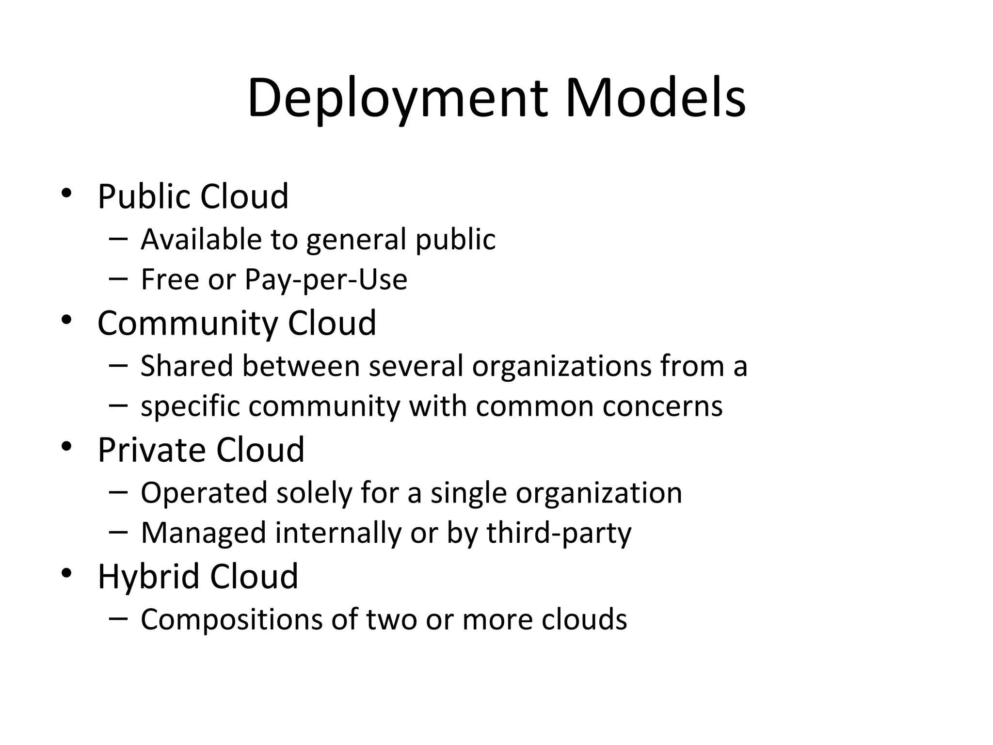 Deployment Models
• Public Cloud
   – Available to general public
   – Free or Pay-per-Use
• Community Cloud
   – Shared between several organizations from a
   – specific community with common concerns
• Private Cloud
   – Operated solely for a single organization
   – Managed internally or by third-party
• Hybrid Cloud
   – Compositions of two or more clouds
 