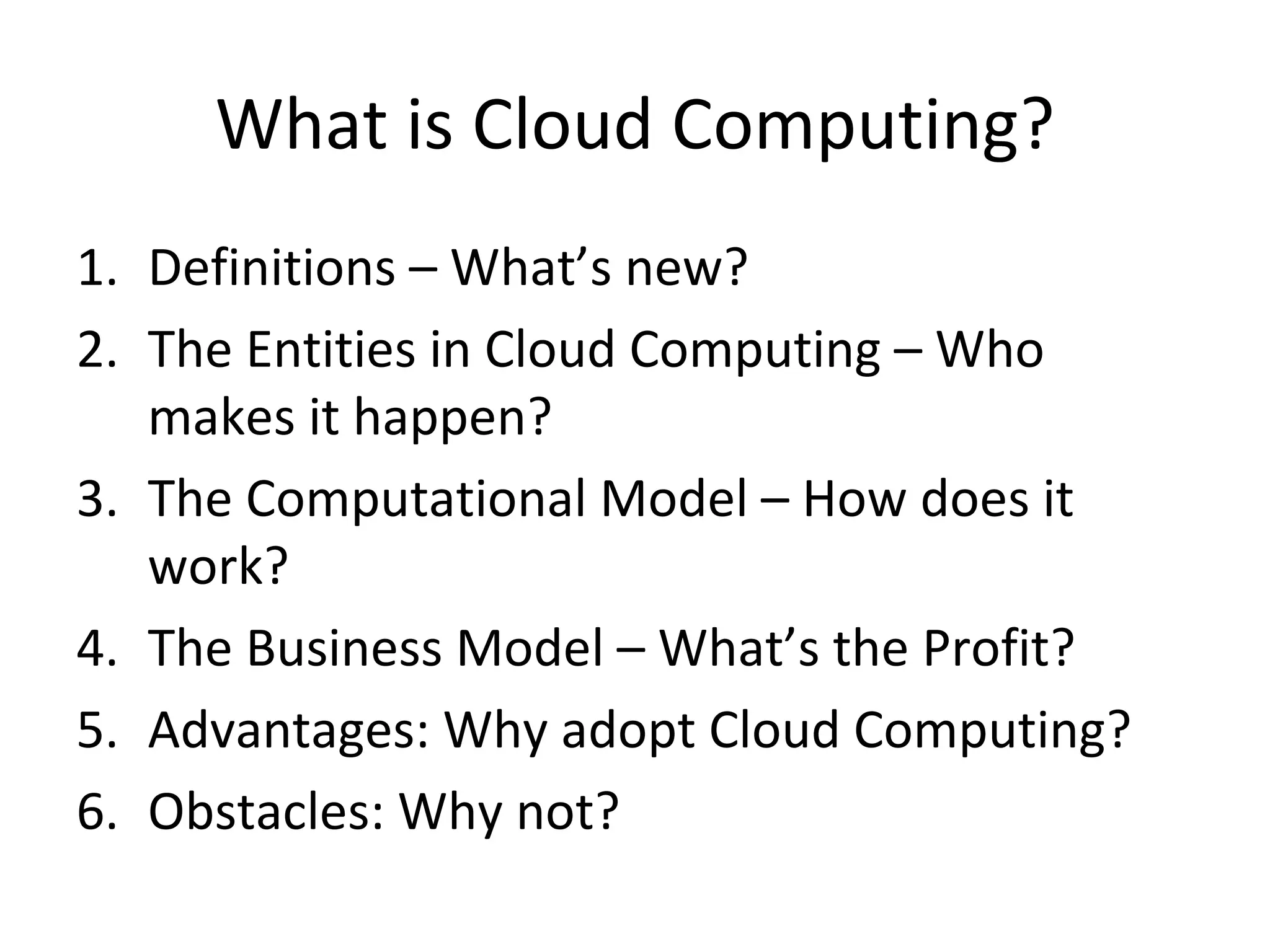 What is Cloud Computing?
1. Definitions – What’s new?
2. The Entities in Cloud Computing – Who
   makes it happen?
3. The Computational Model – How does it
   work?
4. The Business Model – What’s the Profit?
5. Advantages: Why adopt Cloud Computing?
6. Obstacles: Why not?
 