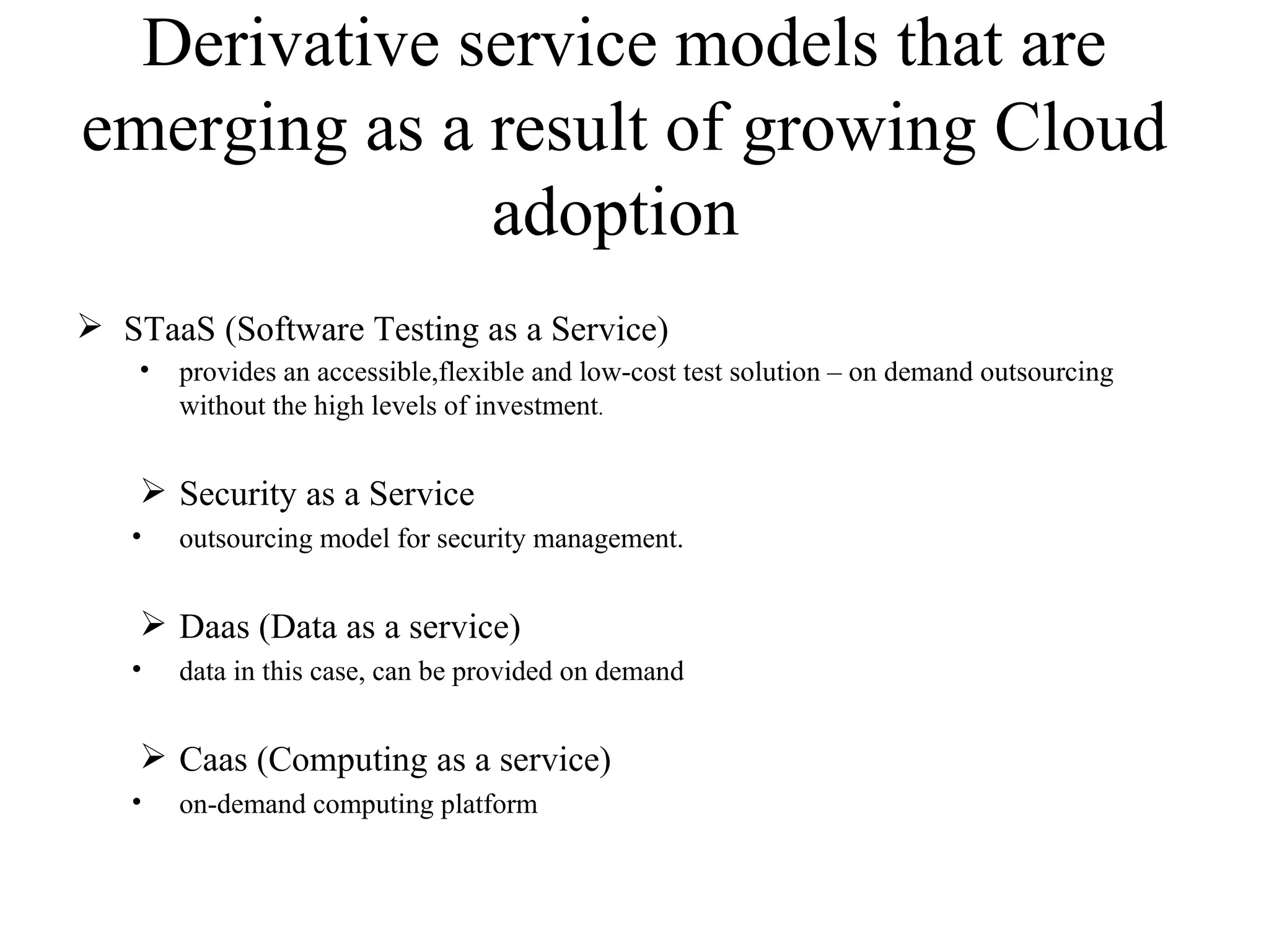 Derivative service models that are
emerging as a result of growing Cloud
              adoption
 STaaS (Software Testing as a Service)
    •   provides an accessible,flexible and low-cost test solution – on demand outsourcing
        without the high levels of investment.


     Security as a Service
   •    outsourcing model for security management.


     Daas (Data as a service)
   •    data in this case, can be provided on demand


     Caas (Computing as a service)
   •    on-demand computing platform
 