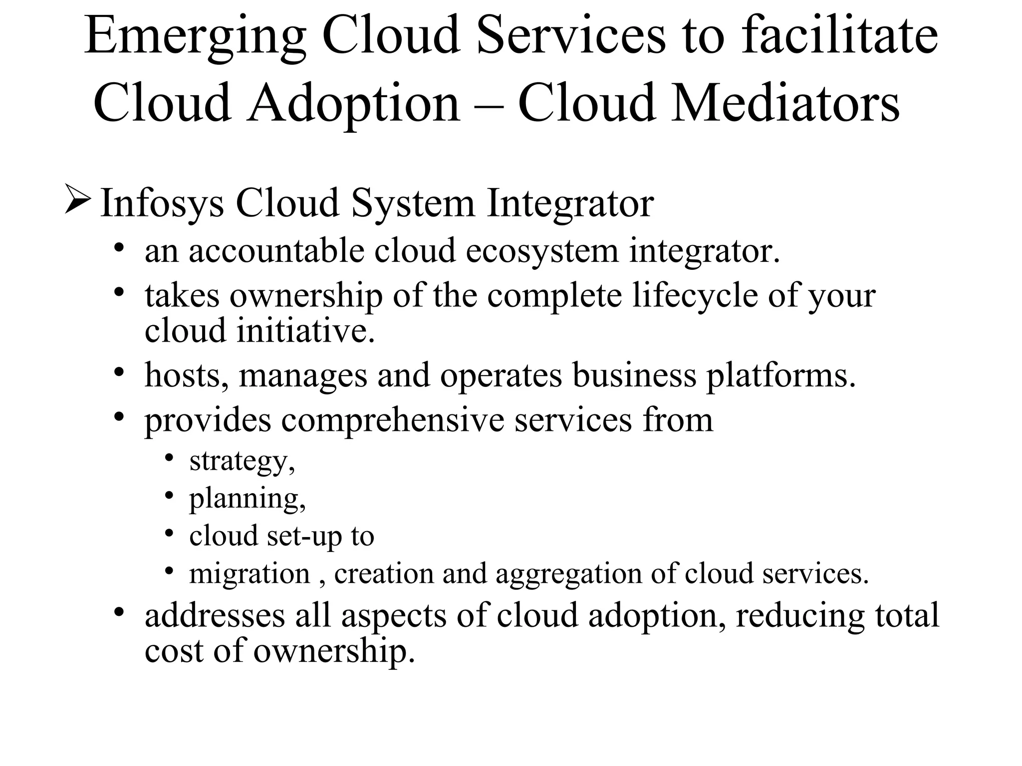 Emerging Cloud Services to facilitate
 Cloud Adoption – Cloud Mediators
 Infosys Cloud System Integrator
  • an accountable cloud ecosystem integrator.
  • takes ownership of the complete lifecycle of your
    cloud initiative.
  • hosts, manages and operates business platforms.
  • provides comprehensive services from
     •   strategy,
     •   planning,
     •   cloud set-up to
     •   migration , creation and aggregation of cloud services.
  • addresses all aspects of cloud adoption, reducing total
    cost of ownership.
 