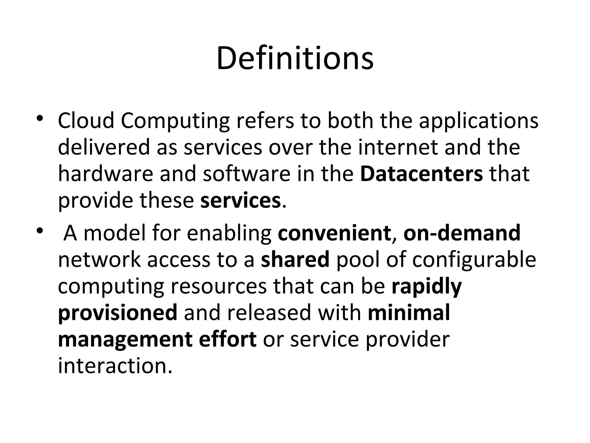 Definitions
• Cloud Computing refers to both the applications
  delivered as services over the internet and the
  hardware and software in the Datacenters that
  provide these services.
• A model for enabling convenient, on-demand
  network access to a shared pool of configurable
  computing resources that can be rapidly
  provisioned and released with minimal
  management effort or service provider
  interaction.
 