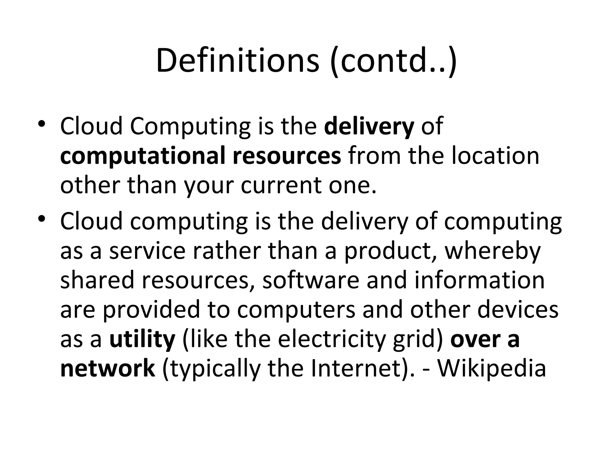 Definitions (contd..)
• Cloud Computing is the delivery of
  computational resources from the location
  other than your current one.
• Cloud computing is the delivery of computing
  as a service rather than a product, whereby
  shared resources, software and information
  are provided to computers and other devices
  as a utility (like the electricity grid) over a
  network (typically the Internet). - Wikipedia
 