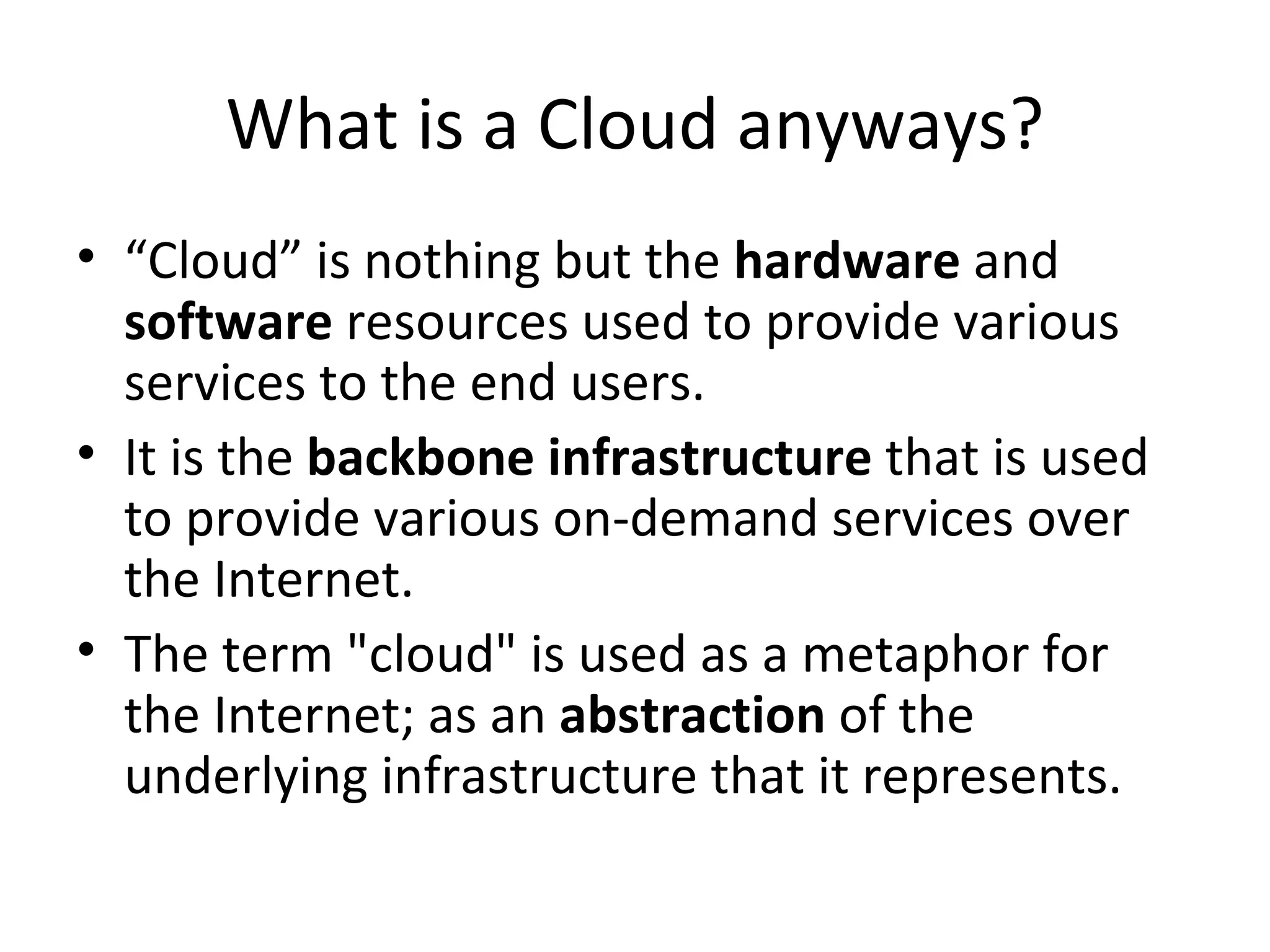What is a Cloud anyways?
• “Cloud” is nothing but the hardware and
  software resources used to provide various
  services to the end users.
• It is the backbone infrastructure that is used
  to provide various on-demand services over
  the Internet.
• The term "cloud" is used as a metaphor for
  the Internet; as an abstraction of the
  underlying infrastructure that it represents.
 