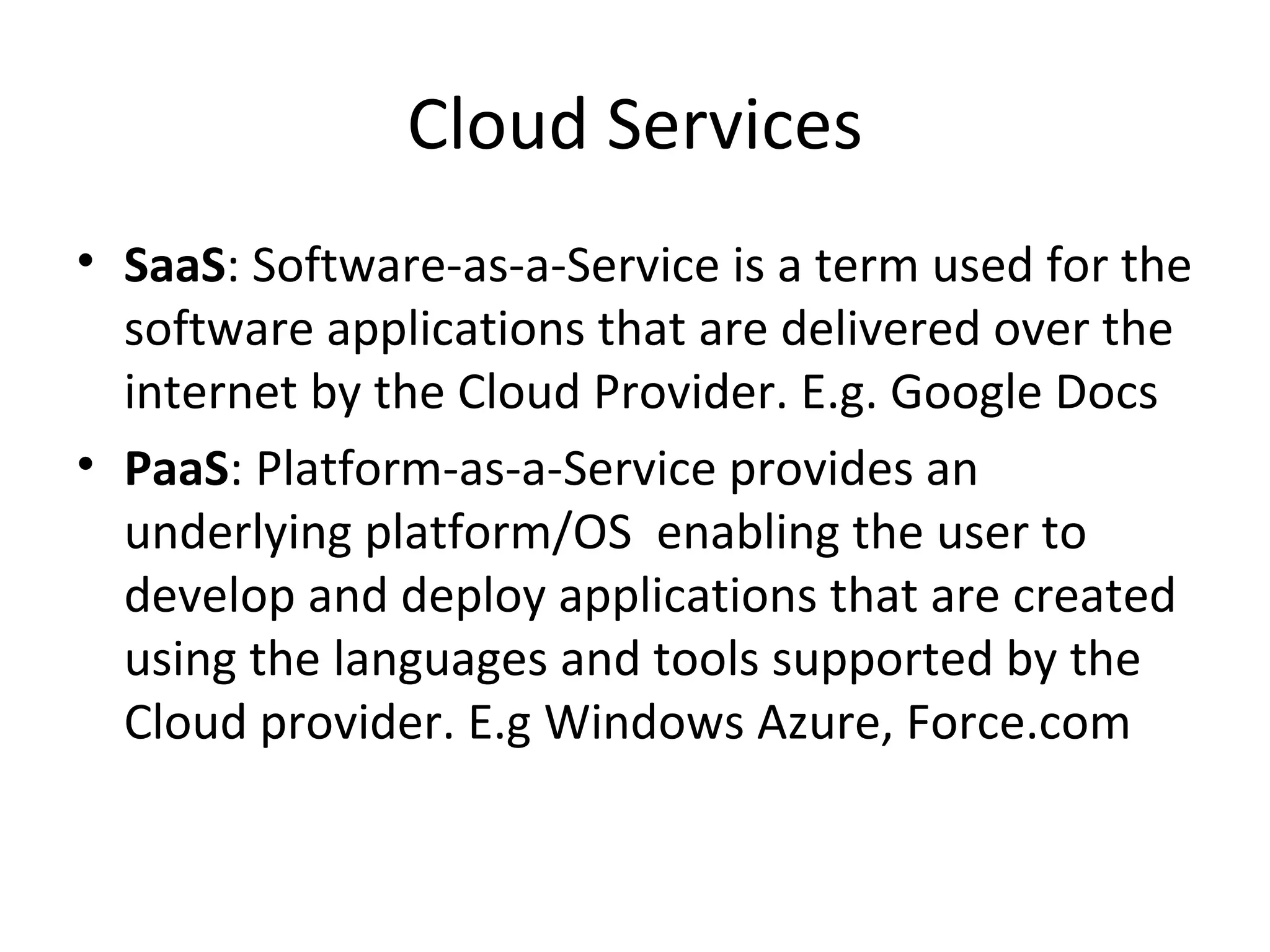 Cloud Services
• SaaS: Software-as-a-Service is a term used for the
  software applications that are delivered over the
  internet by the Cloud Provider. E.g. Google Docs
• PaaS: Platform-as-a-Service provides an
  underlying platform/OS enabling the user to
  develop and deploy applications that are created
  using the languages and tools supported by the
  Cloud provider. E.g Windows Azure, Force.com
 