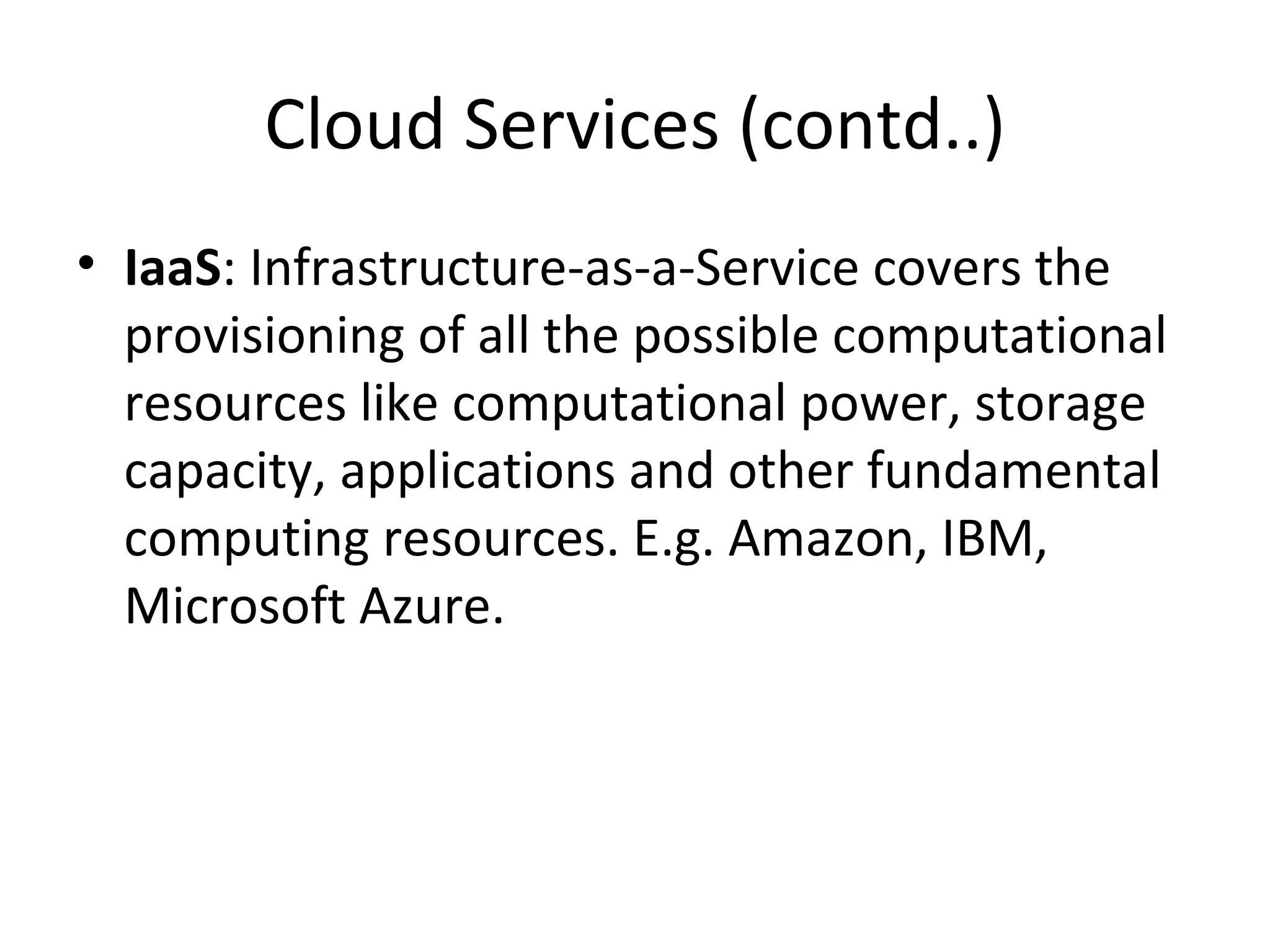 Cloud Services (contd..)
• IaaS: Infrastructure-as-a-Service covers the
  provisioning of all the possible computational
  resources like computational power, storage
  capacity, applications and other fundamental
  computing resources. E.g. Amazon, IBM,
  Microsoft Azure.
 