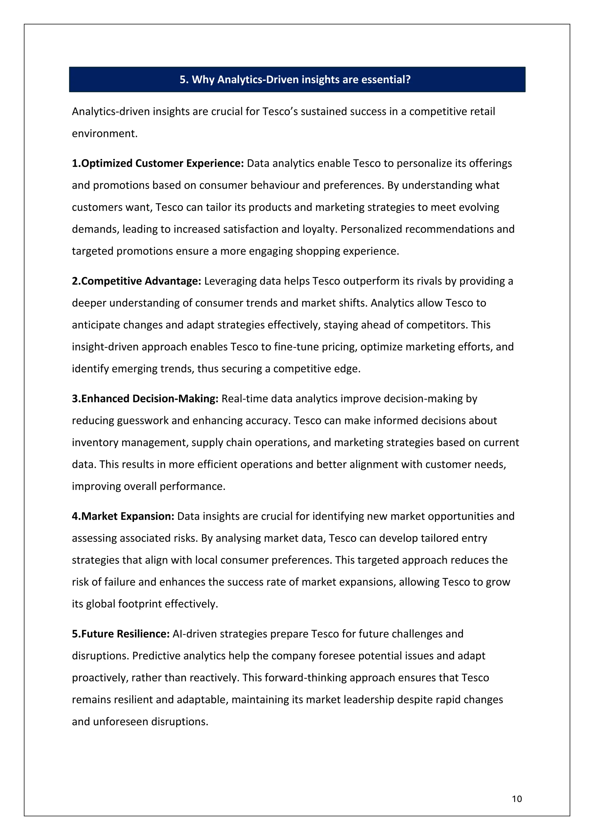 10
5. Why Analytics-Driven insights are essential?
Analytics-driven insights are crucial for Tesco’s sustained success in a competitive retail
environment.
1.Optimized Customer Experience: Data analytics enable Tesco to personalize its offerings
and promotions based on consumer behaviour and preferences. By understanding what
customers want, Tesco can tailor its products and marketing strategies to meet evolving
demands, leading to increased satisfaction and loyalty. Personalized recommendations and
targeted promotions ensure a more engaging shopping experience.
2.Competitive Advantage: Leveraging data helps Tesco outperform its rivals by providing a
deeper understanding of consumer trends and market shifts. Analytics allow Tesco to
anticipate changes and adapt strategies effectively, staying ahead of competitors. This
insight-driven approach enables Tesco to fine-tune pricing, optimize marketing efforts, and
identify emerging trends, thus securing a competitive edge.
3.Enhanced Decision-Making: Real-time data analytics improve decision-making by
reducing guesswork and enhancing accuracy. Tesco can make informed decisions about
inventory management, supply chain operations, and marketing strategies based on current
data. This results in more efficient operations and better alignment with customer needs,
improving overall performance.
4.Market Expansion: Data insights are crucial for identifying new market opportunities and
assessing associated risks. By analysing market data, Tesco can develop tailored entry
strategies that align with local consumer preferences. This targeted approach reduces the
risk of failure and enhances the success rate of market expansions, allowing Tesco to grow
its global footprint effectively.
5.Future Resilience: AI-driven strategies prepare Tesco for future challenges and
disruptions. Predictive analytics help the company foresee potential issues and adapt
proactively, rather than reactively. This forward-thinking approach ensures that Tesco
remains resilient and adaptable, maintaining its market leadership despite rapid changes
and unforeseen disruptions.
 