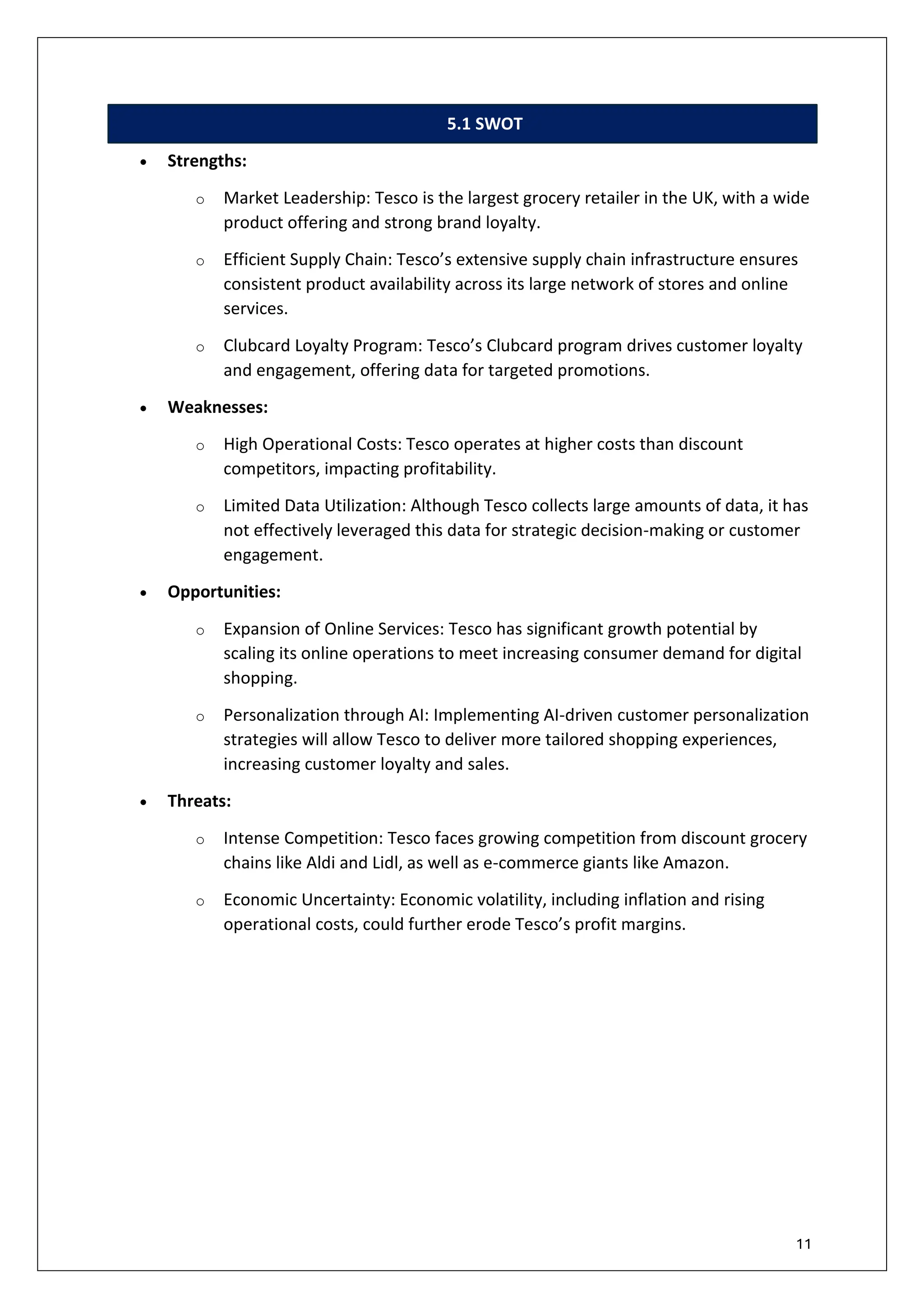 11
5.1 SWOT
• Strengths:
o Market Leadership: Tesco is the largest grocery retailer in the UK, with a wide
product offering and strong brand loyalty.
o Efficient Supply Chain: Tesco’s extensive supply chain infrastructure ensures
consistent product availability across its large network of stores and online
services.
o Clubcard Loyalty Program: Tesco’s Clubcard program drives customer loyalty
and engagement, offering data for targeted promotions.
• Weaknesses:
o High Operational Costs: Tesco operates at higher costs than discount
competitors, impacting profitability.
o Limited Data Utilization: Although Tesco collects large amounts of data, it has
not effectively leveraged this data for strategic decision-making or customer
engagement.
• Opportunities:
o Expansion of Online Services: Tesco has significant growth potential by
scaling its online operations to meet increasing consumer demand for digital
shopping.
o Personalization through AI: Implementing AI-driven customer personalization
strategies will allow Tesco to deliver more tailored shopping experiences,
increasing customer loyalty and sales.
• Threats:
o Intense Competition: Tesco faces growing competition from discount grocery
chains like Aldi and Lidl, as well as e-commerce giants like Amazon.
o Economic Uncertainty: Economic volatility, including inflation and rising
operational costs, could further erode Tesco’s profit margins.
 