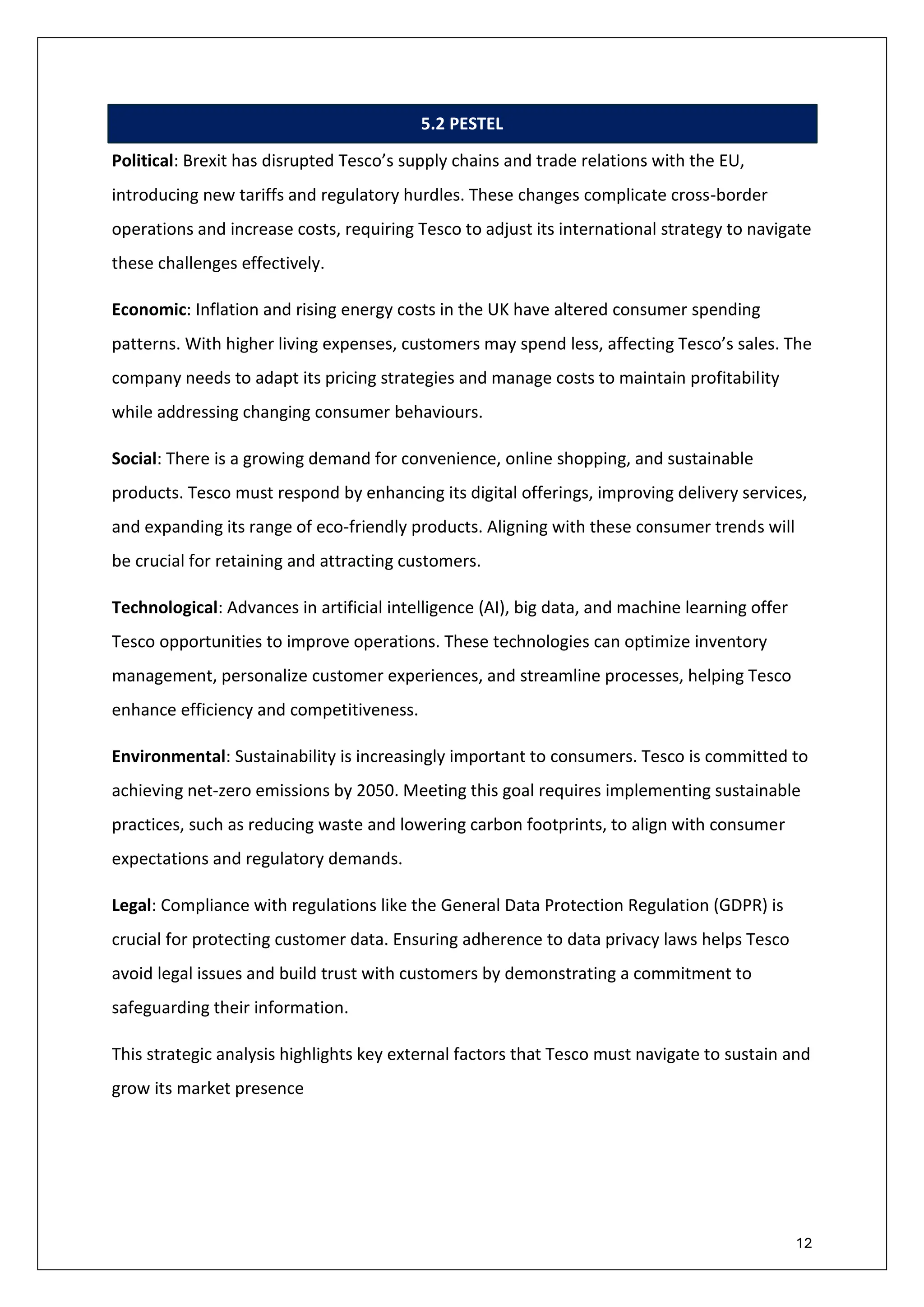 12
5.2 PESTEL
Political: Brexit has disrupted Tesco’s supply chains and trade relations with the EU,
introducing new tariffs and regulatory hurdles. These changes complicate cross-border
operations and increase costs, requiring Tesco to adjust its international strategy to navigate
these challenges effectively.
Economic: Inflation and rising energy costs in the UK have altered consumer spending
patterns. With higher living expenses, customers may spend less, affecting Tesco’s sales. The
company needs to adapt its pricing strategies and manage costs to maintain profitability
while addressing changing consumer behaviours.
Social: There is a growing demand for convenience, online shopping, and sustainable
products. Tesco must respond by enhancing its digital offerings, improving delivery services,
and expanding its range of eco-friendly products. Aligning with these consumer trends will
be crucial for retaining and attracting customers.
Technological: Advances in artificial intelligence (AI), big data, and machine learning offer
Tesco opportunities to improve operations. These technologies can optimize inventory
management, personalize customer experiences, and streamline processes, helping Tesco
enhance efficiency and competitiveness.
Environmental: Sustainability is increasingly important to consumers. Tesco is committed to
achieving net-zero emissions by 2050. Meeting this goal requires implementing sustainable
practices, such as reducing waste and lowering carbon footprints, to align with consumer
expectations and regulatory demands.
Legal: Compliance with regulations like the General Data Protection Regulation (GDPR) is
crucial for protecting customer data. Ensuring adherence to data privacy laws helps Tesco
avoid legal issues and build trust with customers by demonstrating a commitment to
safeguarding their information.
This strategic analysis highlights key external factors that Tesco must navigate to sustain and
grow its market presence
 