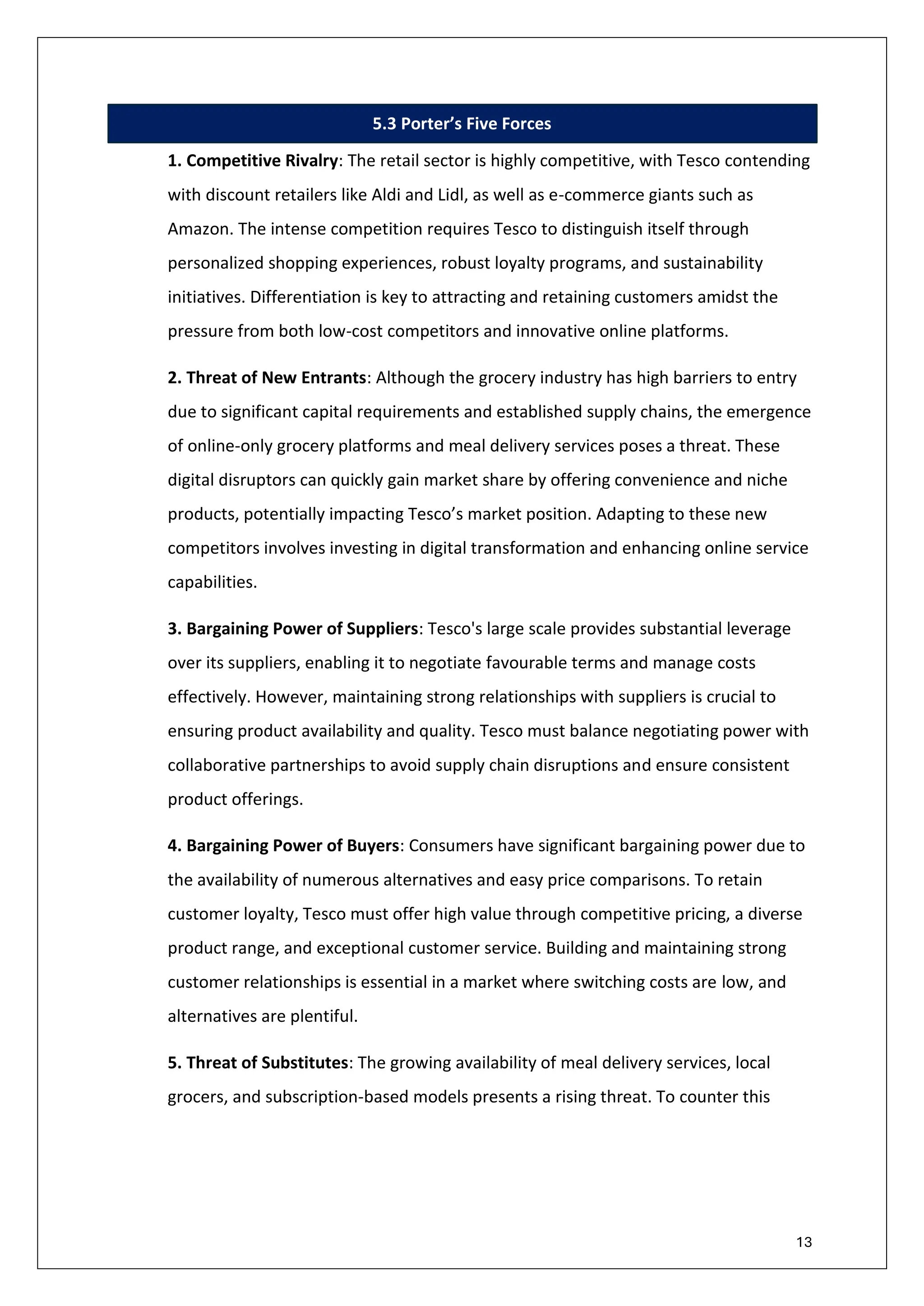 13
5.3 Porter’s Five Forces
1. Competitive Rivalry: The retail sector is highly competitive, with Tesco contending
with discount retailers like Aldi and Lidl, as well as e-commerce giants such as
Amazon. The intense competition requires Tesco to distinguish itself through
personalized shopping experiences, robust loyalty programs, and sustainability
initiatives. Differentiation is key to attracting and retaining customers amidst the
pressure from both low-cost competitors and innovative online platforms.
2. Threat of New Entrants: Although the grocery industry has high barriers to entry
due to significant capital requirements and established supply chains, the emergence
of online-only grocery platforms and meal delivery services poses a threat. These
digital disruptors can quickly gain market share by offering convenience and niche
products, potentially impacting Tesco’s market position. Adapting to these new
competitors involves investing in digital transformation and enhancing online service
capabilities.
3. Bargaining Power of Suppliers: Tesco's large scale provides substantial leverage
over its suppliers, enabling it to negotiate favourable terms and manage costs
effectively. However, maintaining strong relationships with suppliers is crucial to
ensuring product availability and quality. Tesco must balance negotiating power with
collaborative partnerships to avoid supply chain disruptions and ensure consistent
product offerings.
4. Bargaining Power of Buyers: Consumers have significant bargaining power due to
the availability of numerous alternatives and easy price comparisons. To retain
customer loyalty, Tesco must offer high value through competitive pricing, a diverse
product range, and exceptional customer service. Building and maintaining strong
customer relationships is essential in a market where switching costs are low, and
alternatives are plentiful.
5. Threat of Substitutes: The growing availability of meal delivery services, local
grocers, and subscription-based models presents a rising threat. To counter this
 