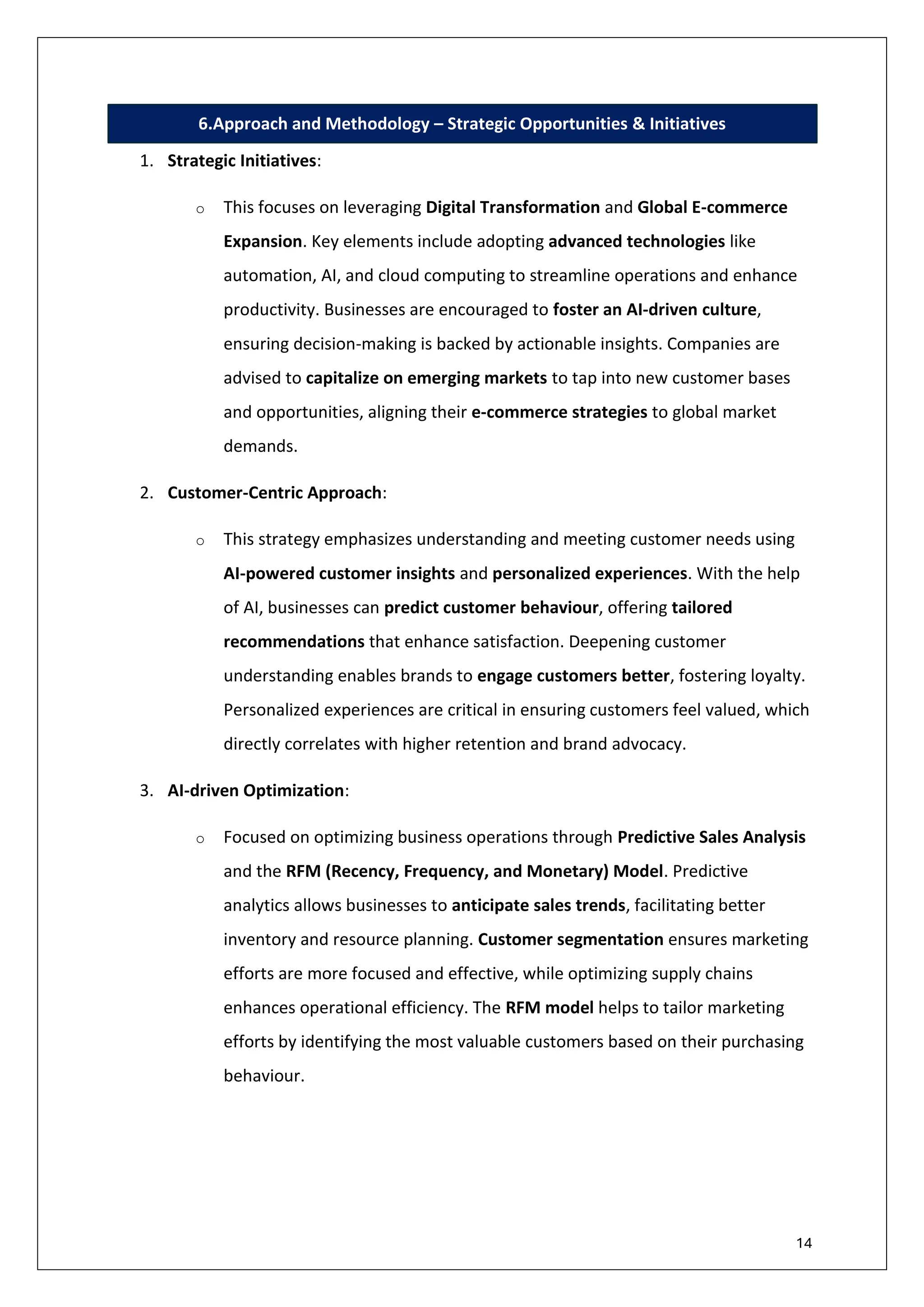 14
6.Approach and Methodology – Strategic Opportunities & Initiatives
1. Strategic Initiatives:
o This focuses on leveraging Digital Transformation and Global E-commerce
Expansion. Key elements include adopting advanced technologies like
automation, AI, and cloud computing to streamline operations and enhance
productivity. Businesses are encouraged to foster an AI-driven culture,
ensuring decision-making is backed by actionable insights. Companies are
advised to capitalize on emerging markets to tap into new customer bases
and opportunities, aligning their e-commerce strategies to global market
demands.
2. Customer-Centric Approach:
o This strategy emphasizes understanding and meeting customer needs using
AI-powered customer insights and personalized experiences. With the help
of AI, businesses can predict customer behaviour, offering tailored
recommendations that enhance satisfaction. Deepening customer
understanding enables brands to engage customers better, fostering loyalty.
Personalized experiences are critical in ensuring customers feel valued, which
directly correlates with higher retention and brand advocacy.
3. AI-driven Optimization:
o Focused on optimizing business operations through Predictive Sales Analysis
and the RFM (Recency, Frequency, and Monetary) Model. Predictive
analytics allows businesses to anticipate sales trends, facilitating better
inventory and resource planning. Customer segmentation ensures marketing
efforts are more focused and effective, while optimizing supply chains
enhances operational efficiency. The RFM model helps to tailor marketing
efforts by identifying the most valuable customers based on their purchasing
behaviour.
 