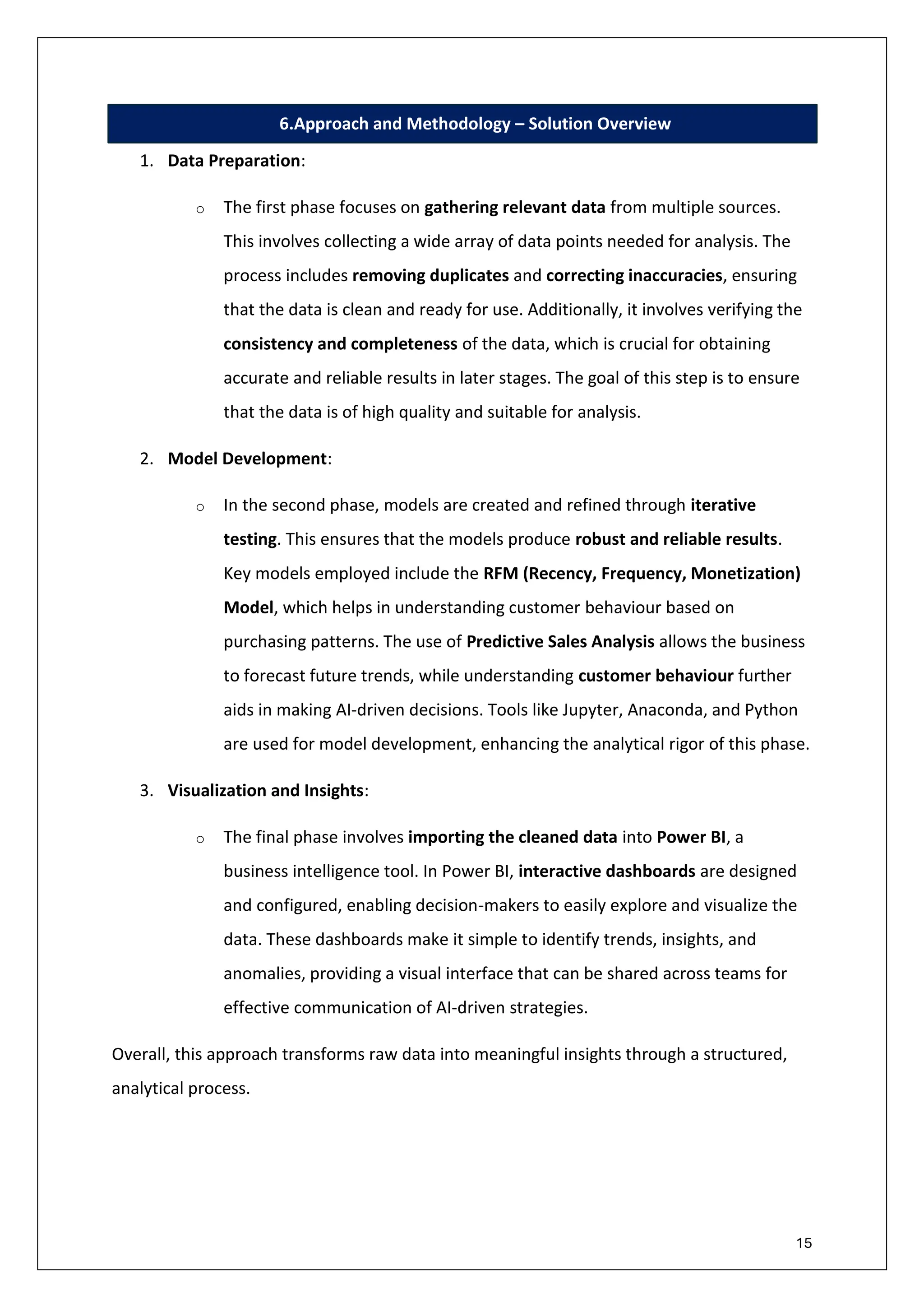 15
6.Approach and Methodology – Solution Overview
1. Data Preparation:
o The first phase focuses on gathering relevant data from multiple sources.
This involves collecting a wide array of data points needed for analysis. The
process includes removing duplicates and correcting inaccuracies, ensuring
that the data is clean and ready for use. Additionally, it involves verifying the
consistency and completeness of the data, which is crucial for obtaining
accurate and reliable results in later stages. The goal of this step is to ensure
that the data is of high quality and suitable for analysis.
2. Model Development:
o In the second phase, models are created and refined through iterative
testing. This ensures that the models produce robust and reliable results.
Key models employed include the RFM (Recency, Frequency, Monetization)
Model, which helps in understanding customer behaviour based on
purchasing patterns. The use of Predictive Sales Analysis allows the business
to forecast future trends, while understanding customer behaviour further
aids in making AI-driven decisions. Tools like Jupyter, Anaconda, and Python
are used for model development, enhancing the analytical rigor of this phase.
3. Visualization and Insights:
o The final phase involves importing the cleaned data into Power BI, a
business intelligence tool. In Power BI, interactive dashboards are designed
and configured, enabling decision-makers to easily explore and visualize the
data. These dashboards make it simple to identify trends, insights, and
anomalies, providing a visual interface that can be shared across teams for
effective communication of AI-driven strategies.
Overall, this approach transforms raw data into meaningful insights through a structured,
analytical process.
 