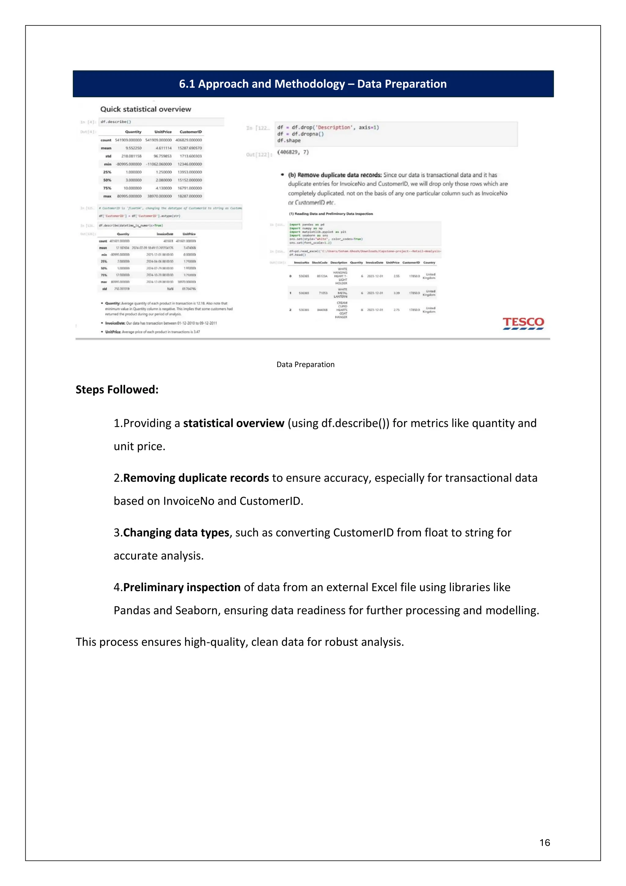 16
6.1 Approach and Methodology – Data Preparation
Data Preparation
Steps Followed:
1.Providing a statistical overview (using df.describe()) for metrics like quantity and
unit price.
2.Removing duplicate records to ensure accuracy, especially for transactional data
based on InvoiceNo and CustomerID.
3.Changing data types, such as converting CustomerID from float to string for
accurate analysis.
4.Preliminary inspection of data from an external Excel file using libraries like
Pandas and Seaborn, ensuring data readiness for further processing and modelling.
This process ensures high-quality, clean data for robust analysis.
 