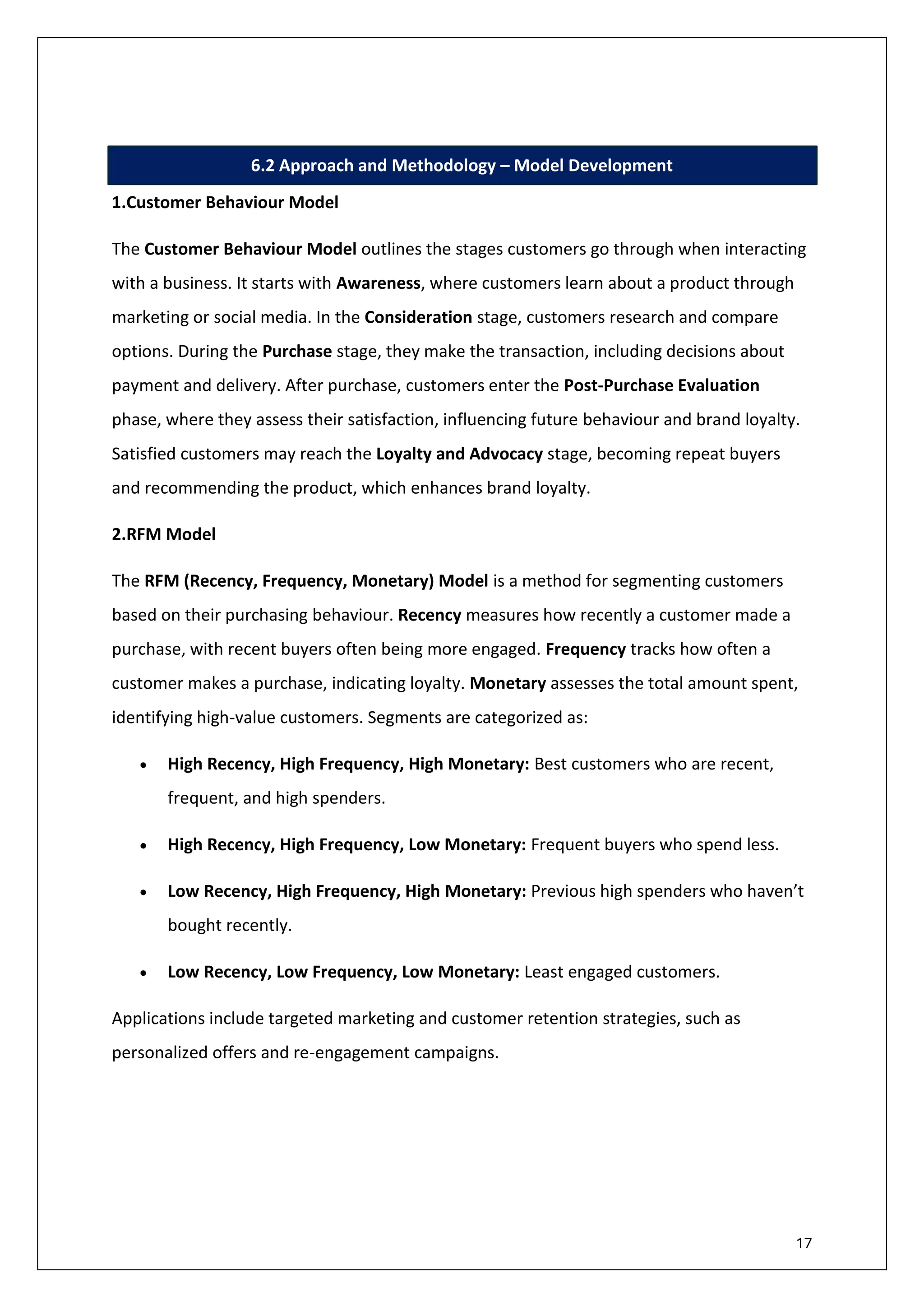 17
6.2 Approach and Methodology – Model Development
1.Customer Behaviour Model
The Customer Behaviour Model outlines the stages customers go through when interacting
with a business. It starts with Awareness, where customers learn about a product through
marketing or social media. In the Consideration stage, customers research and compare
options. During the Purchase stage, they make the transaction, including decisions about
payment and delivery. After purchase, customers enter the Post-Purchase Evaluation
phase, where they assess their satisfaction, influencing future behaviour and brand loyalty.
Satisfied customers may reach the Loyalty and Advocacy stage, becoming repeat buyers
and recommending the product, which enhances brand loyalty.
2.RFM Model
The RFM (Recency, Frequency, Monetary) Model is a method for segmenting customers
based on their purchasing behaviour. Recency measures how recently a customer made a
purchase, with recent buyers often being more engaged. Frequency tracks how often a
customer makes a purchase, indicating loyalty. Monetary assesses the total amount spent,
identifying high-value customers. Segments are categorized as:
• High Recency, High Frequency, High Monetary: Best customers who are recent,
frequent, and high spenders.
• High Recency, High Frequency, Low Monetary: Frequent buyers who spend less.
• Low Recency, High Frequency, High Monetary: Previous high spenders who haven’t
bought recently.
• Low Recency, Low Frequency, Low Monetary: Least engaged customers.
Applications include targeted marketing and customer retention strategies, such as
personalized offers and re-engagement campaigns.
 