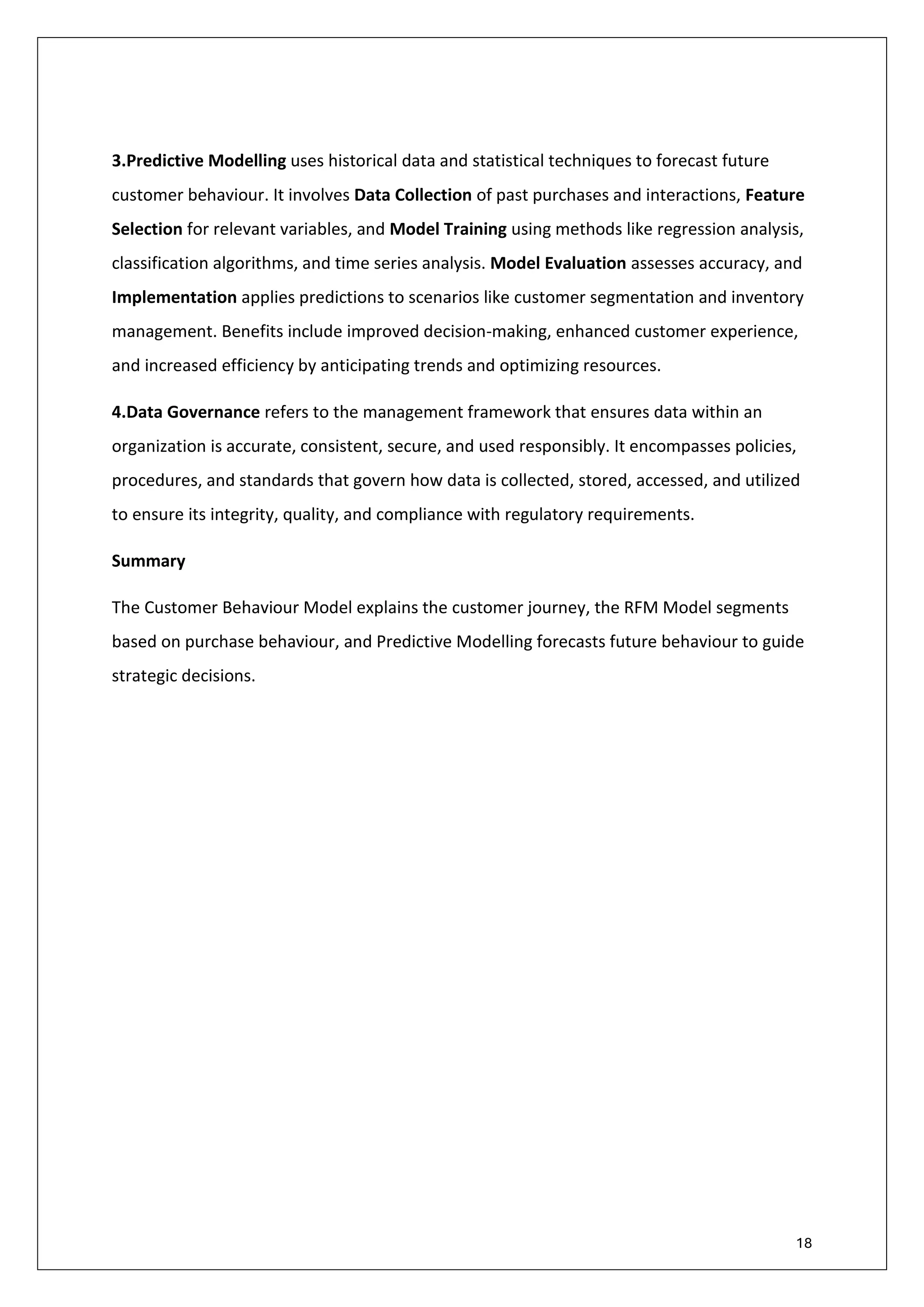 18
6.2 Approach and Methodology – Model Development (Cont.)
3.Predictive Modelling uses historical data and statistical techniques to forecast future
customer behaviour. It involves Data Collection of past purchases and interactions, Feature
Selection for relevant variables, and Model Training using methods like regression analysis,
classification algorithms, and time series analysis. Model Evaluation assesses accuracy, and
Implementation applies predictions to scenarios like customer segmentation and inventory
management. Benefits include improved decision-making, enhanced customer experience,
and increased efficiency by anticipating trends and optimizing resources.
4.Data Governance refers to the management framework that ensures data within an
organization is accurate, consistent, secure, and used responsibly. It encompasses policies,
procedures, and standards that govern how data is collected, stored, accessed, and utilized
to ensure its integrity, quality, and compliance with regulatory requirements.
Summary
The Customer Behaviour Model explains the customer journey, the RFM Model segments
based on purchase behaviour, and Predictive Modelling forecasts future behaviour to guide
strategic decisions.
 