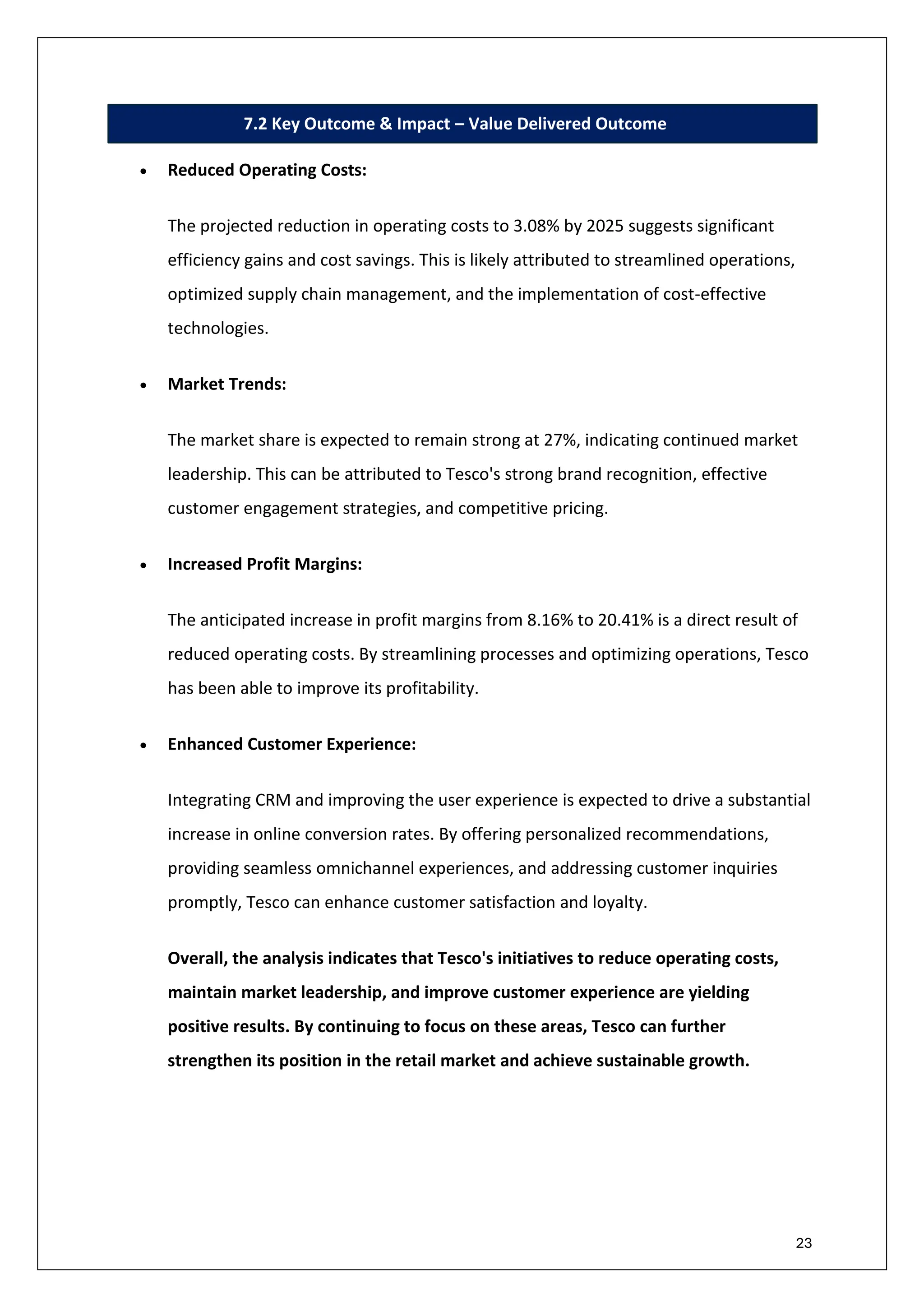 23
7.2 Key Outcome & Impact – Value Delivered Outcome
• Reduced Operating Costs:
The projected reduction in operating costs to 3.08% by 2025 suggests significant
efficiency gains and cost savings. This is likely attributed to streamlined operations,
optimized supply chain management, and the implementation of cost-effective
technologies.
• Market Trends:
The market share is expected to remain strong at 27%, indicating continued market
leadership. This can be attributed to Tesco's strong brand recognition, effective
customer engagement strategies, and competitive pricing.
• Increased Profit Margins:
The anticipated increase in profit margins from 8.16% to 20.41% is a direct result of
reduced operating costs. By streamlining processes and optimizing operations, Tesco
has been able to improve its profitability.
• Enhanced Customer Experience:
Integrating CRM and improving the user experience is expected to drive a substantial
increase in online conversion rates. By offering personalized recommendations,
providing seamless omnichannel experiences, and addressing customer inquiries
promptly, Tesco can enhance customer satisfaction and loyalty.
Overall, the analysis indicates that Tesco's initiatives to reduce operating costs,
maintain market leadership, and improve customer experience are yielding
positive results. By continuing to focus on these areas, Tesco can further
strengthen its position in the retail market and achieve sustainable growth.
 
