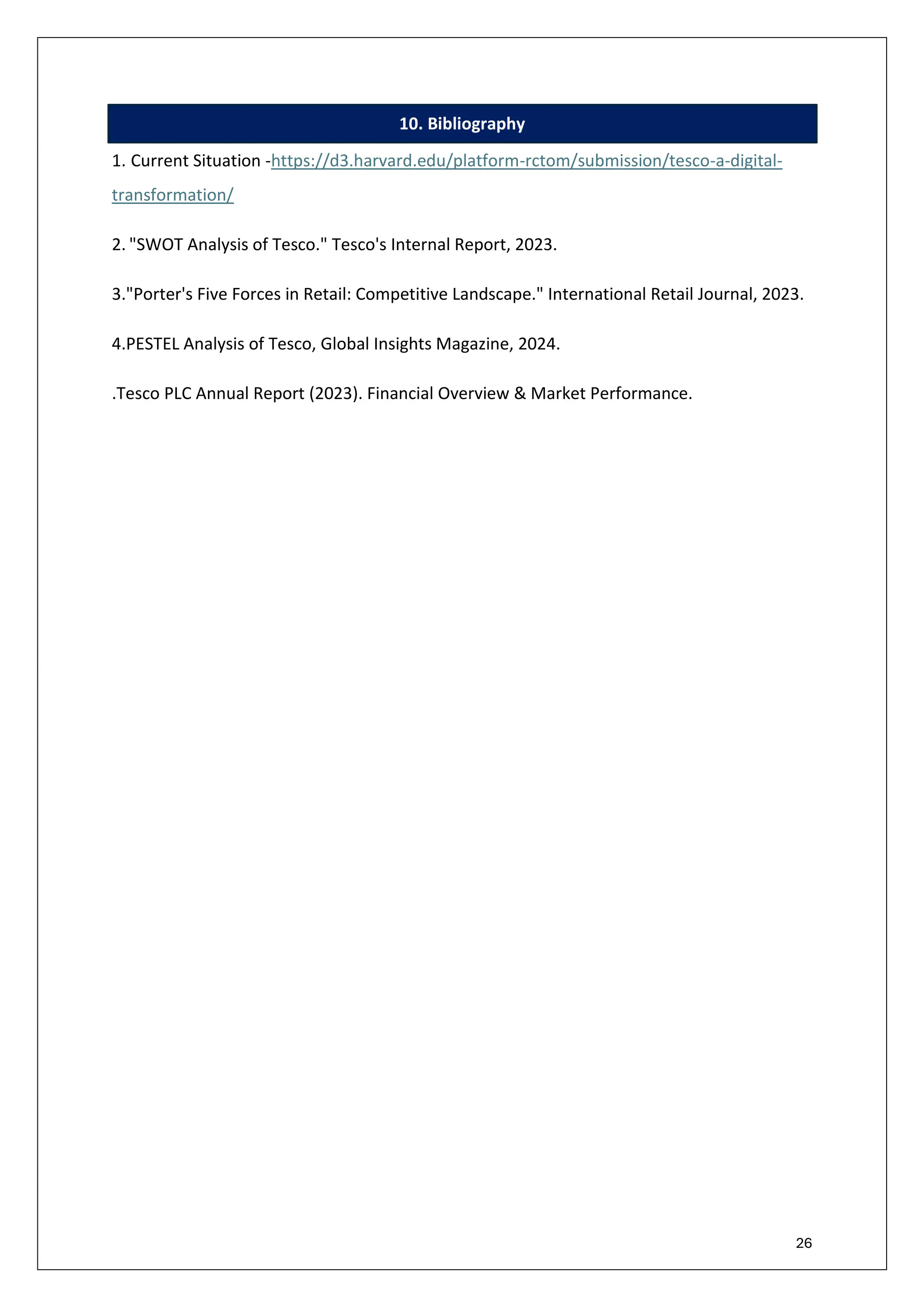 26
10. Bibliography
1. Current Situation -https://d3.harvard.edu/platform-rctom/submission/tesco-a-digital-
transformation/
2. "SWOT Analysis of Tesco." Tesco's Internal Report, 2023.
3."Porter's Five Forces in Retail: Competitive Landscape." International Retail Journal, 2023.
4.PESTEL Analysis of Tesco, Global Insights Magazine, 2024.
.Tesco PLC Annual Report (2023). Financial Overview & Market Performance.
 