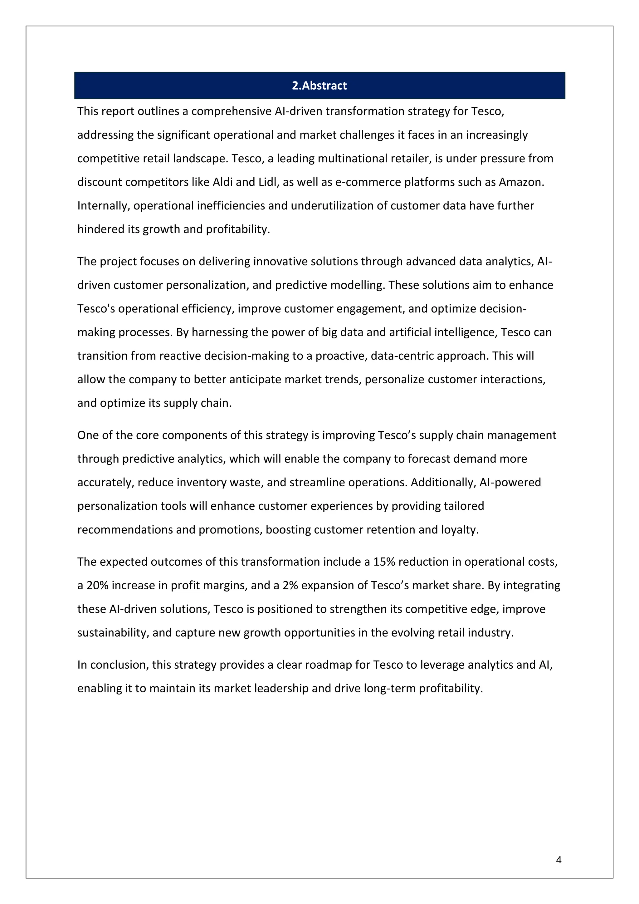 4
2.Abstract
This report outlines a comprehensive AI-driven transformation strategy for Tesco,
addressing the significant operational and market challenges it faces in an increasingly
competitive retail landscape. Tesco, a leading multinational retailer, is under pressure from
discount competitors like Aldi and Lidl, as well as e-commerce platforms such as Amazon.
Internally, operational inefficiencies and underutilization of customer data have further
hindered its growth and profitability.
The project focuses on delivering innovative solutions through advanced data analytics, AI-
driven customer personalization, and predictive modelling. These solutions aim to enhance
Tesco's operational efficiency, improve customer engagement, and optimize decision-
making processes. By harnessing the power of big data and artificial intelligence, Tesco can
transition from reactive decision-making to a proactive, data-centric approach. This will
allow the company to better anticipate market trends, personalize customer interactions,
and optimize its supply chain.
One of the core components of this strategy is improving Tesco’s supply chain management
through predictive analytics, which will enable the company to forecast demand more
accurately, reduce inventory waste, and streamline operations. Additionally, AI-powered
personalization tools will enhance customer experiences by providing tailored
recommendations and promotions, boosting customer retention and loyalty.
The expected outcomes of this transformation include a 15% reduction in operational costs,
a 20% increase in profit margins, and a 2% expansion of Tesco’s market share. By integrating
these AI-driven solutions, Tesco is positioned to strengthen its competitive edge, improve
sustainability, and capture new growth opportunities in the evolving retail industry.
In conclusion, this strategy provides a clear roadmap for Tesco to leverage analytics and AI,
enabling it to maintain its market leadership and drive long-term profitability.
 