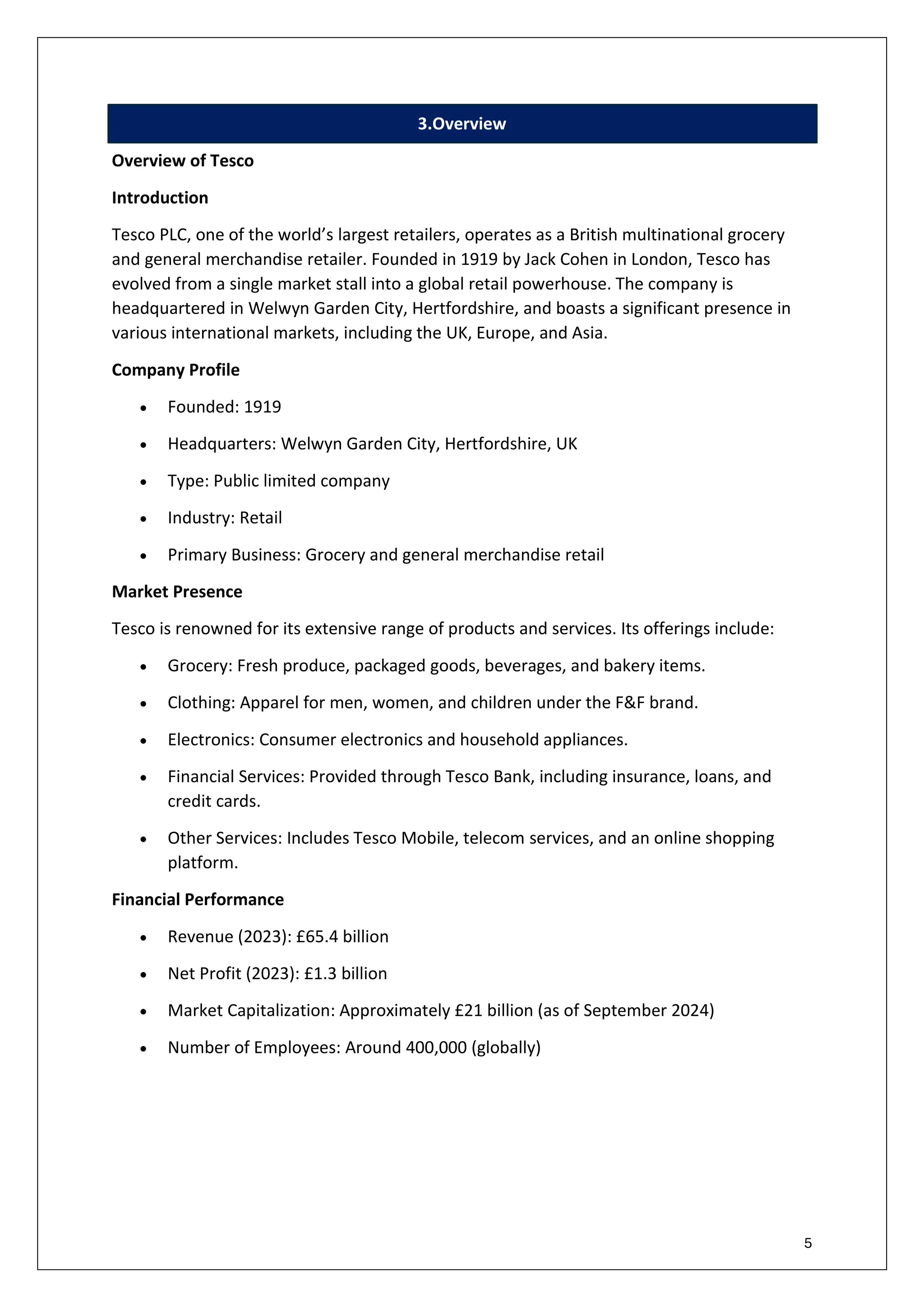 5
3.Overview
Overview of Tesco
Introduction
Tesco PLC, one of the world’s largest retailers, operates as a British multinational grocery
and general merchandise retailer. Founded in 1919 by Jack Cohen in London, Tesco has
evolved from a single market stall into a global retail powerhouse. The company is
headquartered in Welwyn Garden City, Hertfordshire, and boasts a significant presence in
various international markets, including the UK, Europe, and Asia.
Company Profile
• Founded: 1919
• Headquarters: Welwyn Garden City, Hertfordshire, UK
• Type: Public limited company
• Industry: Retail
• Primary Business: Grocery and general merchandise retail
Market Presence
Tesco is renowned for its extensive range of products and services. Its offerings include:
• Grocery: Fresh produce, packaged goods, beverages, and bakery items.
• Clothing: Apparel for men, women, and children under the F&F brand.
• Electronics: Consumer electronics and household appliances.
• Financial Services: Provided through Tesco Bank, including insurance, loans, and
credit cards.
• Other Services: Includes Tesco Mobile, telecom services, and an online shopping
platform.
Financial Performance
• Revenue (2023): £65.4 billion
• Net Profit (2023): £1.3 billion
• Market Capitalization: Approximately £21 billion (as of September 2024)
• Number of Employees: Around 400,000 (globally)
 