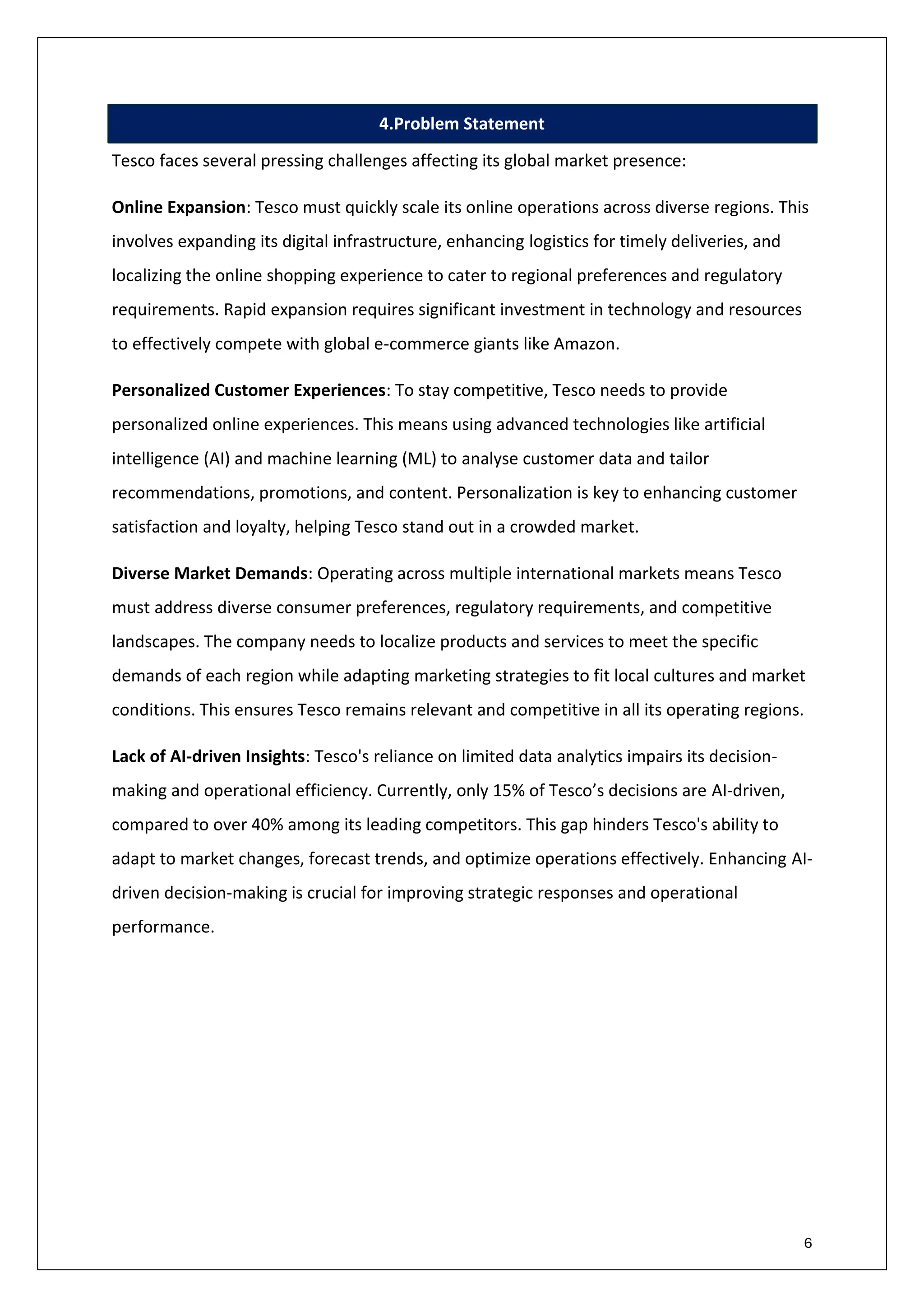 6
4.Problem Statement
Tesco faces several pressing challenges affecting its global market presence:
Online Expansion: Tesco must quickly scale its online operations across diverse regions. This
involves expanding its digital infrastructure, enhancing logistics for timely deliveries, and
localizing the online shopping experience to cater to regional preferences and regulatory
requirements. Rapid expansion requires significant investment in technology and resources
to effectively compete with global e-commerce giants like Amazon.
Personalized Customer Experiences: To stay competitive, Tesco needs to provide
personalized online experiences. This means using advanced technologies like artificial
intelligence (AI) and machine learning (ML) to analyse customer data and tailor
recommendations, promotions, and content. Personalization is key to enhancing customer
satisfaction and loyalty, helping Tesco stand out in a crowded market.
Diverse Market Demands: Operating across multiple international markets means Tesco
must address diverse consumer preferences, regulatory requirements, and competitive
landscapes. The company needs to localize products and services to meet the specific
demands of each region while adapting marketing strategies to fit local cultures and market
conditions. This ensures Tesco remains relevant and competitive in all its operating regions.
Lack of AI-driven Insights: Tesco's reliance on limited data analytics impairs its decision-
making and operational efficiency. Currently, only 15% of Tesco’s decisions are AI-driven,
compared to over 40% among its leading competitors. This gap hinders Tesco's ability to
adapt to market changes, forecast trends, and optimize operations effectively. Enhancing AI-
driven decision-making is crucial for improving strategic responses and operational
performance.
 