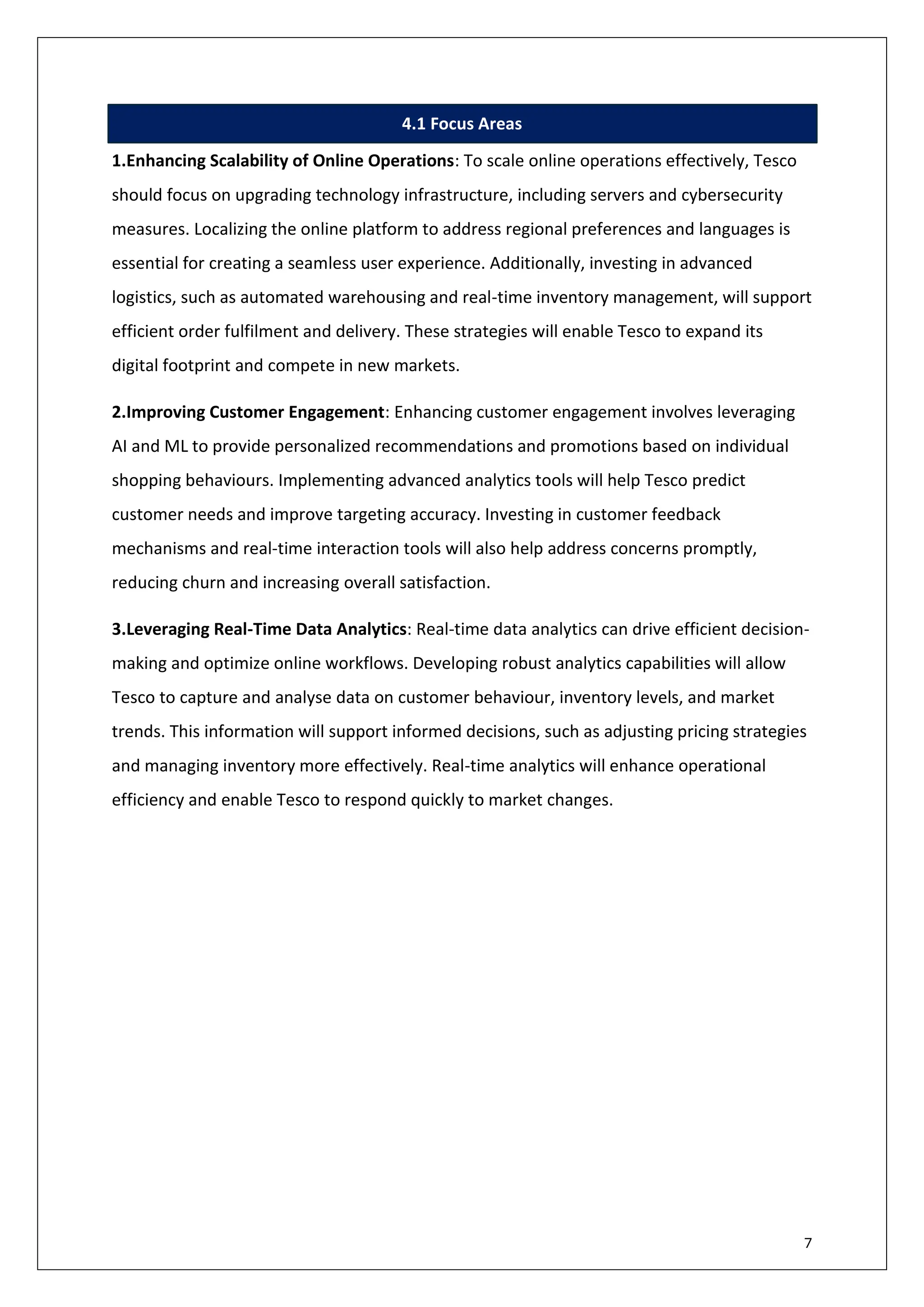 7
4.1 Focus Areas
1.Enhancing Scalability of Online Operations: To scale online operations effectively, Tesco
should focus on upgrading technology infrastructure, including servers and cybersecurity
measures. Localizing the online platform to address regional preferences and languages is
essential for creating a seamless user experience. Additionally, investing in advanced
logistics, such as automated warehousing and real-time inventory management, will support
efficient order fulfilment and delivery. These strategies will enable Tesco to expand its
digital footprint and compete in new markets.
2.Improving Customer Engagement: Enhancing customer engagement involves leveraging
AI and ML to provide personalized recommendations and promotions based on individual
shopping behaviours. Implementing advanced analytics tools will help Tesco predict
customer needs and improve targeting accuracy. Investing in customer feedback
mechanisms and real-time interaction tools will also help address concerns promptly,
reducing churn and increasing overall satisfaction.
3.Leveraging Real-Time Data Analytics: Real-time data analytics can drive efficient decision-
making and optimize online workflows. Developing robust analytics capabilities will allow
Tesco to capture and analyse data on customer behaviour, inventory levels, and market
trends. This information will support informed decisions, such as adjusting pricing strategies
and managing inventory more effectively. Real-time analytics will enhance operational
efficiency and enable Tesco to respond quickly to market changes.
 
