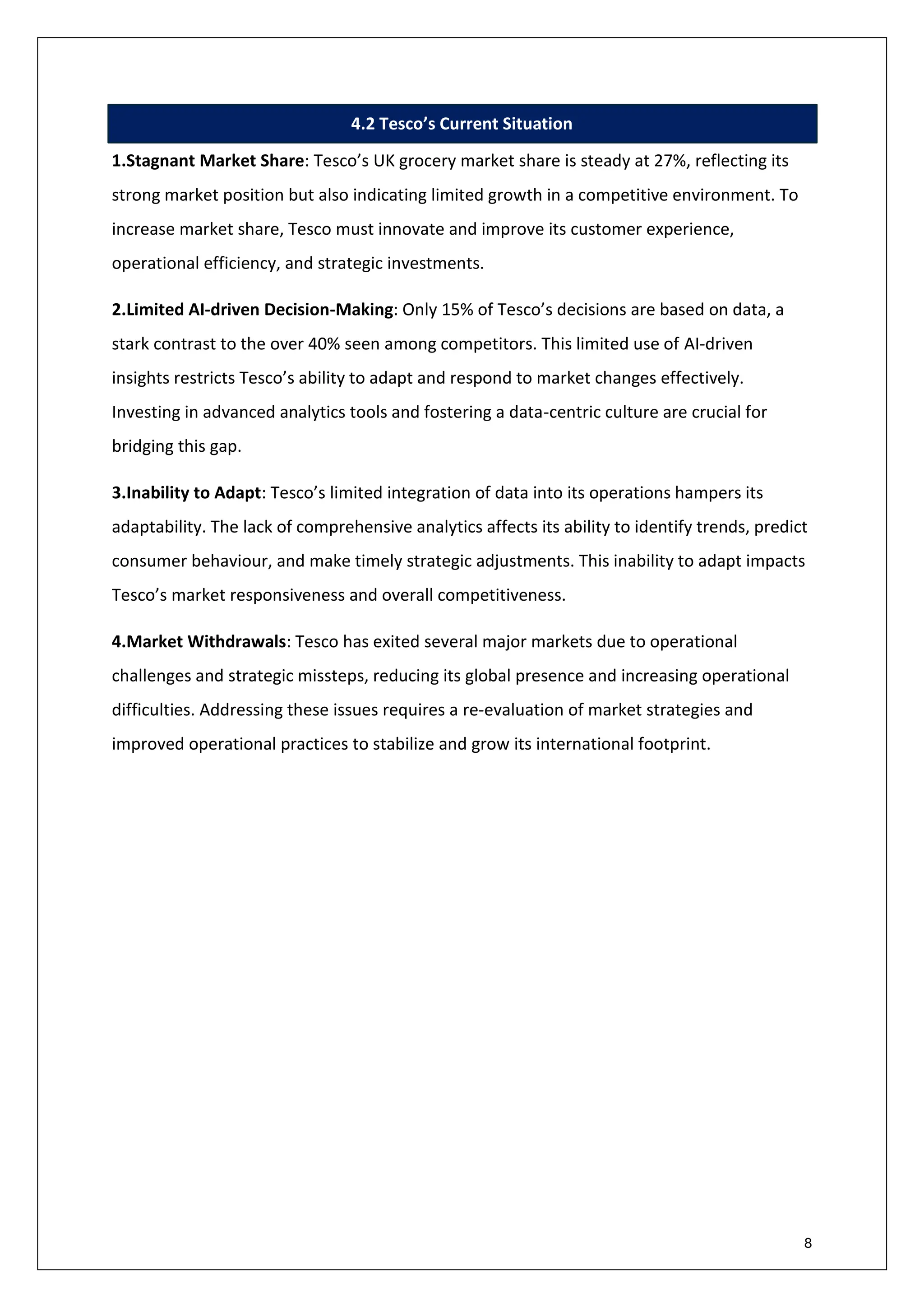 8
4.2 Tesco’s Current Situation
1.Stagnant Market Share: Tesco’s UK grocery market share is steady at 27%, reflecting its
strong market position but also indicating limited growth in a competitive environment. To
increase market share, Tesco must innovate and improve its customer experience,
operational efficiency, and strategic investments.
2.Limited AI-driven Decision-Making: Only 15% of Tesco’s decisions are based on data, a
stark contrast to the over 40% seen among competitors. This limited use of AI-driven
insights restricts Tesco’s ability to adapt and respond to market changes effectively.
Investing in advanced analytics tools and fostering a data-centric culture are crucial for
bridging this gap.
3.Inability to Adapt: Tesco’s limited integration of data into its operations hampers its
adaptability. The lack of comprehensive analytics affects its ability to identify trends, predict
consumer behaviour, and make timely strategic adjustments. This inability to adapt impacts
Tesco’s market responsiveness and overall competitiveness.
4.Market Withdrawals: Tesco has exited several major markets due to operational
challenges and strategic missteps, reducing its global presence and increasing operational
difficulties. Addressing these issues requires a re-evaluation of market strategies and
improved operational practices to stabilize and grow its international footprint.
 