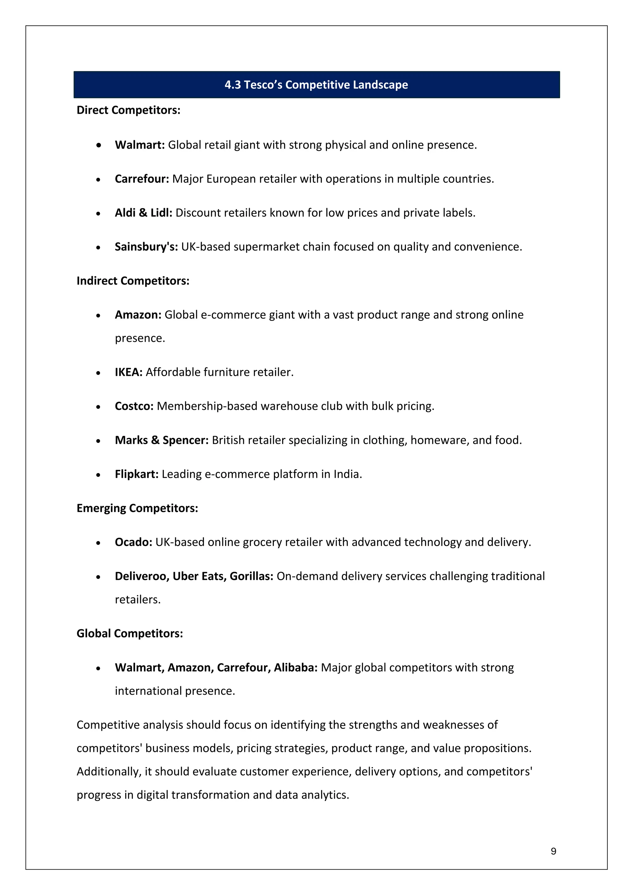 9
4.3 Tesco’s Competitive Landscape
Direct Competitors:
• Walmart: Global retail giant with strong physical and online presence.
• Carrefour: Major European retailer with operations in multiple countries.
• Aldi & Lidl: Discount retailers known for low prices and private labels.
• Sainsbury's: UK-based supermarket chain focused on quality and convenience.
Indirect Competitors:
• Amazon: Global e-commerce giant with a vast product range and strong online
presence.
• IKEA: Affordable furniture retailer.
• Costco: Membership-based warehouse club with bulk pricing.
• Marks & Spencer: British retailer specializing in clothing, homeware, and food.
• Flipkart: Leading e-commerce platform in India.
Emerging Competitors:
• Ocado: UK-based online grocery retailer with advanced technology and delivery.
• Deliveroo, Uber Eats, Gorillas: On-demand delivery services challenging traditional
retailers.
Global Competitors:
• Walmart, Amazon, Carrefour, Alibaba: Major global competitors with strong
international presence.
Competitive analysis should focus on identifying the strengths and weaknesses of
competitors' business models, pricing strategies, product range, and value propositions.
Additionally, it should evaluate customer experience, delivery options, and competitors'
progress in digital transformation and data analytics.
 