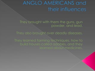 ANGLO AMERICANS and their influences They brought with them the guns, gun powder, and lead. They also brought over deadly diseases. They learned farming techniques, how to build houses called adobes, and they learned about medicines. 