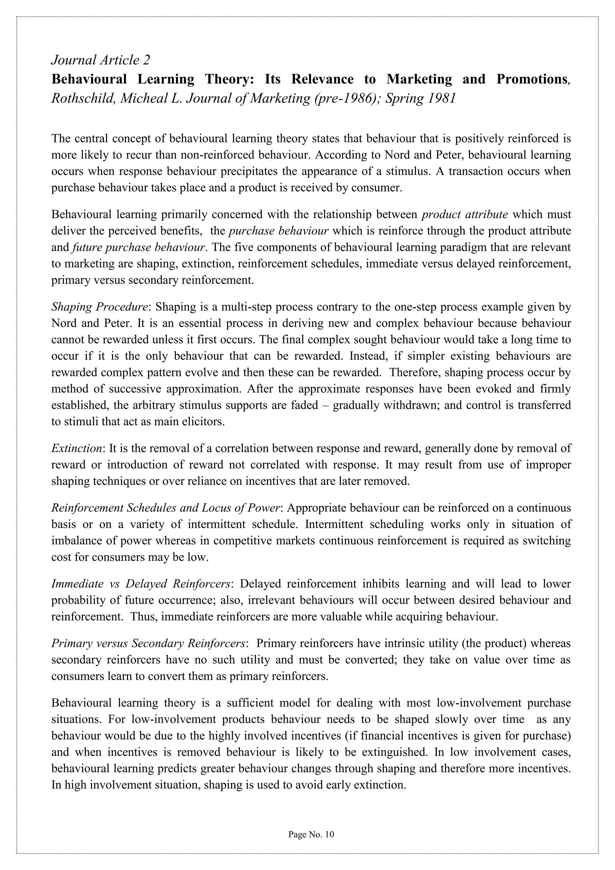 Journal Article 2
Behavioural Learning Theory: Its Relevance to Marketing and Promotions,
Rothschild, Micheal L. Journal of Marketing (pre-1986); Spring 1981
The central concept of behavioural learning theory states that behaviour that is positively reinforced is
more likely to recur than non-reinforced behaviour. According to Nord and Peter, behavioural learning
occurs when response behaviour precipitates the appearance of a stimulus. A transaction occurs when
purchase behaviour takes place and a product is received by consumer.
Behavioural learning primarily concerned with the relationship between product attribute which must
deliver the perceived benefits, the purchase behaviour which is reinforce through the product attribute
and future purchase behaviour. The five components of behavioural learning paradigm that are relevant
to marketing are shaping, extinction, reinforcement schedules, immediate versus delayed reinforcement,
primary versus secondary reinforcement.
Shaping Procedure: Shaping is a multi-step process contrary to the one-step process example given by
Nord and Peter. It is an essential process in deriving new and complex behaviour because behaviour
cannot be rewarded unless it first occurs. The final complex sought behaviour would take a long time to
occur if it is the only behaviour that can be rewarded. Instead, if simpler existing behaviours are
rewarded complex pattern evolve and then these can be rewarded. Therefore, shaping process occur by
method of successive approximation. After the approximate responses have been evoked and firmly
established, the arbitrary stimulus supports are faded – gradually withdrawn; and control is transferred
to stimuli that act as main elicitors.
Extinction: It is the removal of a correlation between response and reward, generally done by removal of
reward or introduction of reward not correlated with response. It may result from use of improper
shaping techniques or over reliance on incentives that are later removed.
Reinforcement Schedules and Locus of Power: Appropriate behaviour can be reinforced on a continuous
basis or on a variety of intermittent schedule. Intermittent scheduling works only in situation of
imbalance of power whereas in competitive markets continuous reinforcement is required as switching
cost for consumers may be low.
Immediate vs Delayed Reinforcers: Delayed reinforcement inhibits learning and will lead to lower
probability of future occurrence; also, irrelevant behaviours will occur between desired behaviour and
reinforcement. Thus, immediate reinforcers are more valuable while acquiring behaviour.
Primary versus Secondary Reinforcers: Primary reinforcers have intrinsic utility (the product) whereas
secondary reinforcers have no such utility and must be converted; they take on value over time as
consumers learn to convert them as primary reinforcers.
Behavioural learning theory is a sufficient model for dealing with most low-involvement purchase
situations. For low-involvement products behaviour needs to be shaped slowly over time as any
behaviour would be due to the highly involved incentives (if financial incentives is given for purchase)
and when incentives is removed behaviour is likely to be extinguished. In low involvement cases,
behavioural learning predicts greater behaviour changes through shaping and therefore more incentives.
In high involvement situation, shaping is used to avoid early extinction.

Page No. 10

 