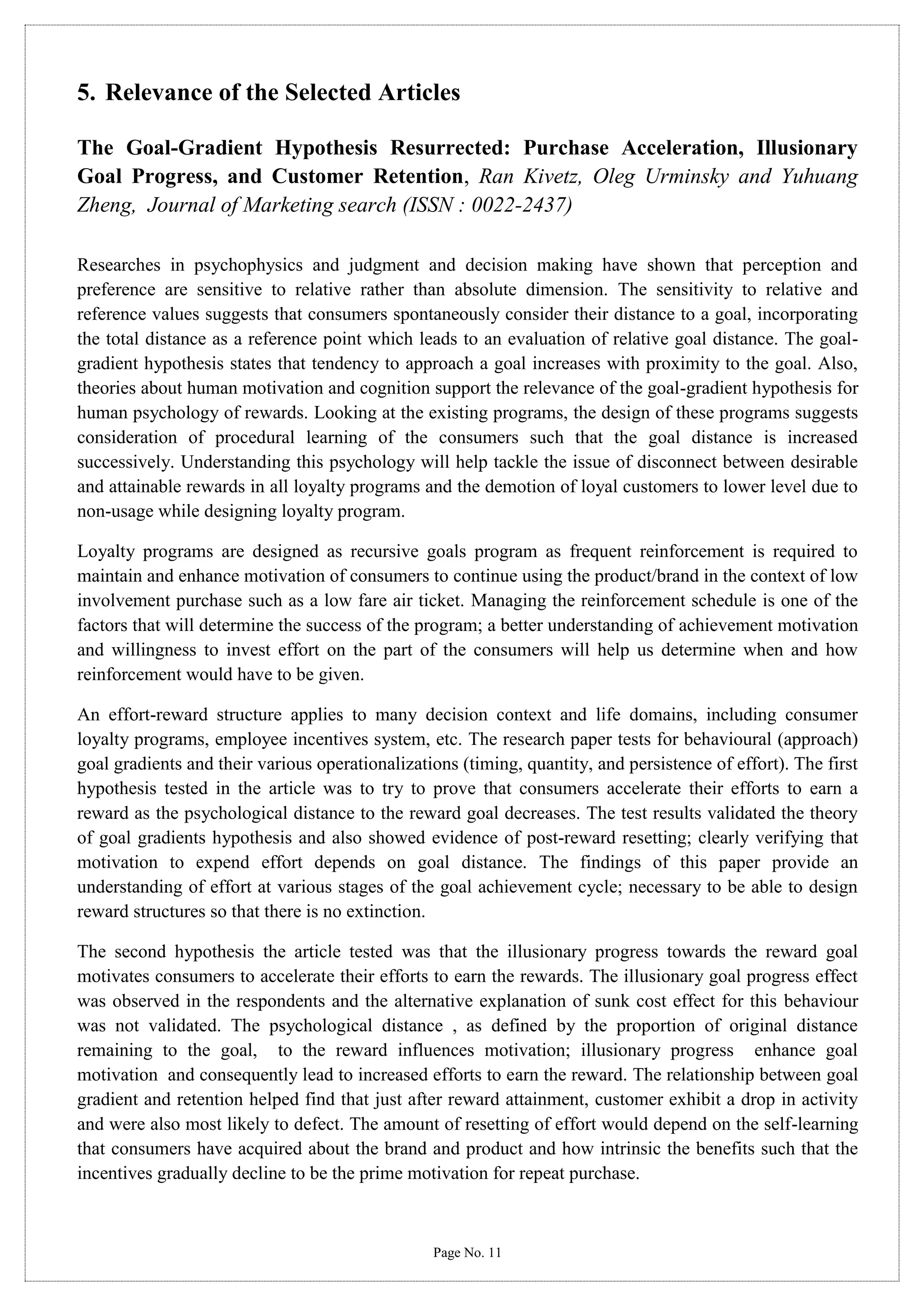 5. Relevance of the Selected Articles
The Goal-Gradient Hypothesis Resurrected: Purchase Acceleration, Illusionary
Goal Progress, and Customer Retention, Ran Kivetz, Oleg Urminsky and Yuhuang
Zheng, Journal of Marketing search (ISSN : 0022-2437)
Researches in psychophysics and judgment and decision making have shown that perception and
preference are sensitive to relative rather than absolute dimension. The sensitivity to relative and
reference values suggests that consumers spontaneously consider their distance to a goal, incorporating
the total distance as a reference point which leads to an evaluation of relative goal distance. The goalgradient hypothesis states that tendency to approach a goal increases with proximity to the goal. Also,
theories about human motivation and cognition support the relevance of the goal-gradient hypothesis for
human psychology of rewards. Looking at the existing programs, the design of these programs suggests
consideration of procedural learning of the consumers such that the goal distance is increased
successively. Understanding this psychology will help tackle the issue of disconnect between desirable
and attainable rewards in all loyalty programs and the demotion of loyal customers to lower level due to
non-usage while designing loyalty program.
Loyalty programs are designed as recursive goals program as frequent reinforcement is required to
maintain and enhance motivation of consumers to continue using the product/brand in the context of low
involvement purchase such as a low fare air ticket. Managing the reinforcement schedule is one of the
factors that will determine the success of the program; a better understanding of achievement motivation
and willingness to invest effort on the part of the consumers will help us determine when and how
reinforcement would have to be given.
An effort-reward structure applies to many decision context and life domains, including consumer
loyalty programs, employee incentives system, etc. The research paper tests for behavioural (approach)
goal gradients and their various operationalizations (timing, quantity, and persistence of effort). The first
hypothesis tested in the article was to try to prove that consumers accelerate their efforts to earn a
reward as the psychological distance to the reward goal decreases. The test results validated the theory
of goal gradients hypothesis and also showed evidence of post-reward resetting; clearly verifying that
motivation to expend effort depends on goal distance. The findings of this paper provide an
understanding of effort at various stages of the goal achievement cycle; necessary to be able to design
reward structures so that there is no extinction.
The second hypothesis the article tested was that the illusionary progress towards the reward goal
motivates consumers to accelerate their efforts to earn the rewards. The illusionary goal progress effect
was observed in the respondents and the alternative explanation of sunk cost effect for this behaviour
was not validated. The psychological distance , as defined by the proportion of original distance
remaining to the goal, to the reward influences motivation; illusionary progress enhance goal
motivation and consequently lead to increased efforts to earn the reward. The relationship between goal
gradient and retention helped find that just after reward attainment, customer exhibit a drop in activity
and were also most likely to defect. The amount of resetting of effort would depend on the self-learning
that consumers have acquired about the brand and product and how intrinsic the benefits such that the
incentives gradually decline to be the prime motivation for repeat purchase.

Page No. 11

 