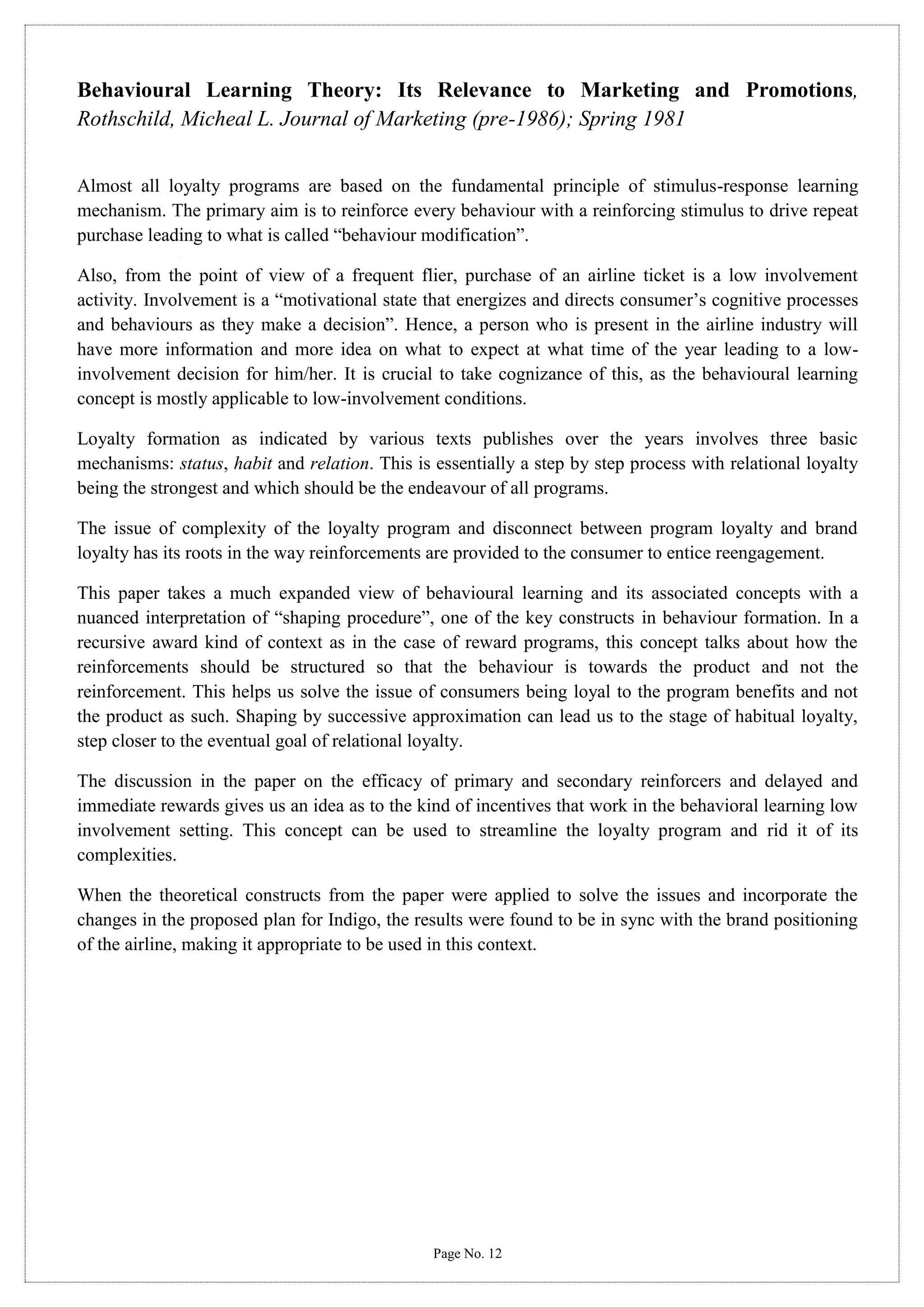 Behavioural Learning Theory: Its Relevance to Marketing and Promotions,
Rothschild, Micheal L. Journal of Marketing (pre-1986); Spring 1981
Almost all loyalty programs are based on the fundamental principle of stimulus-response learning
mechanism. The primary aim is to reinforce every behaviour with a reinforcing stimulus to drive repeat
purchase leading to what is called “behaviour modification”.
Also, from the point of view of a frequent flier, purchase of an airline ticket is a low involvement
activity. Involvement is a “motivational state that energizes and directs consumer’s cognitive processes
and behaviours as they make a decision”. Hence, a person who is present in the airline industry will
have more information and more idea on what to expect at what time of the year leading to a lowinvolvement decision for him/her. It is crucial to take cognizance of this, as the behavioural learning
concept is mostly applicable to low-involvement conditions.
Loyalty formation as indicated by various texts publishes over the years involves three basic
mechanisms: status, habit and relation. This is essentially a step by step process with relational loyalty
being the strongest and which should be the endeavour of all programs.
The issue of complexity of the loyalty program and disconnect between program loyalty and brand
loyalty has its roots in the way reinforcements are provided to the consumer to entice reengagement.
This paper takes a much expanded view of behavioural learning and its associated concepts with a
nuanced interpretation of “shaping procedure”, one of the key constructs in behaviour formation. In a
recursive award kind of context as in the case of reward programs, this concept talks about how the
reinforcements should be structured so that the behaviour is towards the product and not the
reinforcement. This helps us solve the issue of consumers being loyal to the program benefits and not
the product as such. Shaping by successive approximation can lead us to the stage of habitual loyalty,
step closer to the eventual goal of relational loyalty.
The discussion in the paper on the efficacy of primary and secondary reinforcers and delayed and
immediate rewards gives us an idea as to the kind of incentives that work in the behavioral learning low
involvement setting. This concept can be used to streamline the loyalty program and rid it of its
complexities.
When the theoretical constructs from the paper were applied to solve the issues and incorporate the
changes in the proposed plan for Indigo, the results were found to be in sync with the brand positioning
of the airline, making it appropriate to be used in this context.

Page No. 12

 