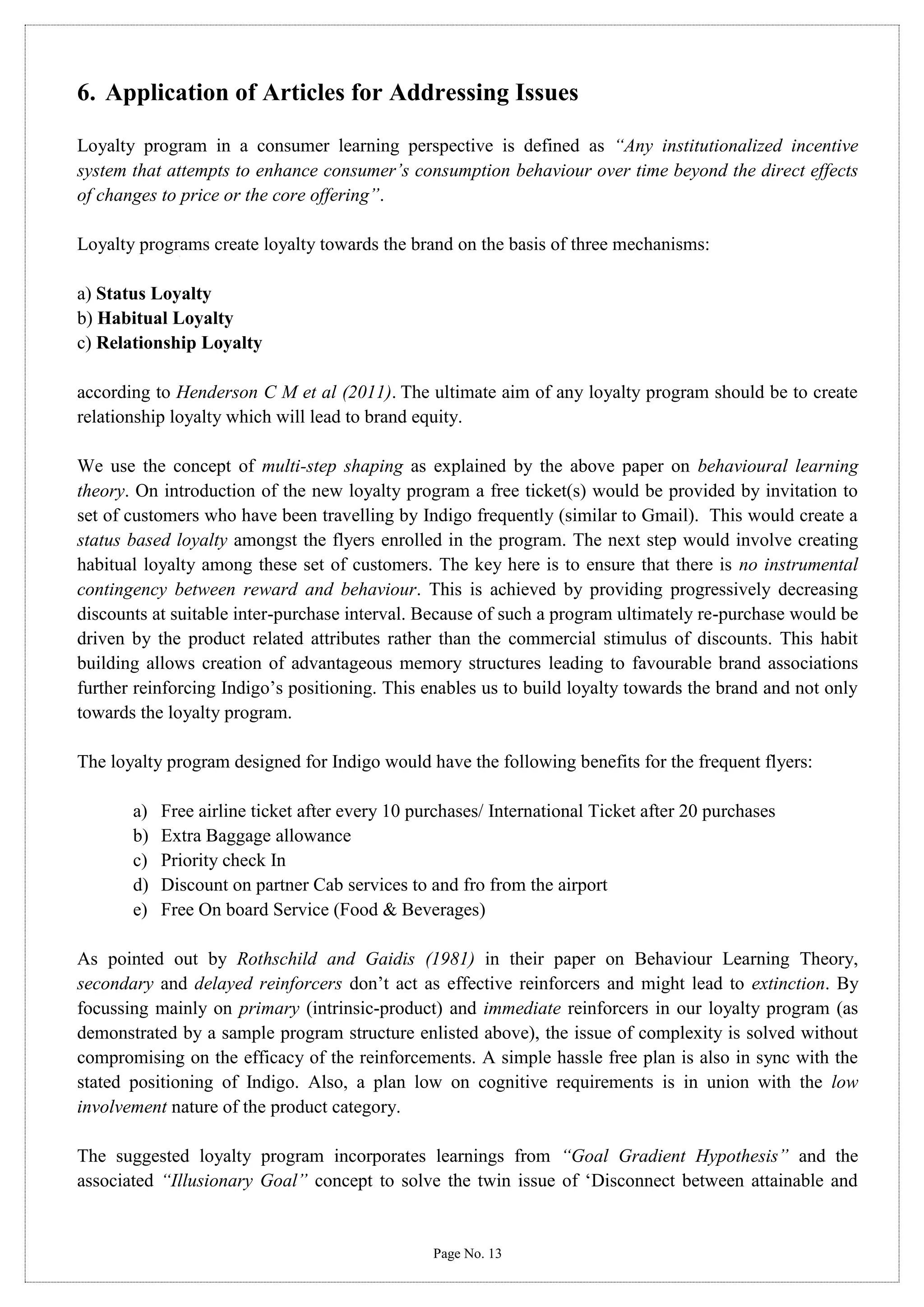 6. Application of Articles for Addressing Issues
Loyalty program in a consumer learning perspective is defined as “Any institutionalized incentive
system that attempts to enhance consumer’s consumption behaviour over time beyond the direct effects
of changes to price or the core offering”.
Loyalty programs create loyalty towards the brand on the basis of three mechanisms:
a) Status Loyalty
b) Habitual Loyalty
c) Relationship Loyalty
according to Henderson C M et al (2011). The ultimate aim of any loyalty program should be to create
relationship loyalty which will lead to brand equity.
We use the concept of multi-step shaping as explained by the above paper on behavioural learning
theory. On introduction of the new loyalty program a free ticket(s) would be provided by invitation to
set of customers who have been travelling by Indigo frequently (similar to Gmail). This would create a
status based loyalty amongst the flyers enrolled in the program. The next step would involve creating
habitual loyalty among these set of customers. The key here is to ensure that there is no instrumental
contingency between reward and behaviour. This is achieved by providing progressively decreasing
discounts at suitable inter-purchase interval. Because of such a program ultimately re-purchase would be
driven by the product related attributes rather than the commercial stimulus of discounts. This habit
building allows creation of advantageous memory structures leading to favourable brand associations
further reinforcing Indigo’s positioning. This enables us to build loyalty towards the brand and not only
towards the loyalty program.
The loyalty program designed for Indigo would have the following benefits for the frequent flyers:
a)
b)
c)
d)
e)

Free airline ticket after every 10 purchases/ International Ticket after 20 purchases
Extra Baggage allowance
Priority check In
Discount on partner Cab services to and fro from the airport
Free On board Service (Food & Beverages)

As pointed out by Rothschild and Gaidis (1981) in their paper on Behaviour Learning Theory,
secondary and delayed reinforcers don’t act as effective reinforcers and might lead to extinction. By
focussing mainly on primary (intrinsic-product) and immediate reinforcers in our loyalty program (as
demonstrated by a sample program structure enlisted above), the issue of complexity is solved without
compromising on the efficacy of the reinforcements. A simple hassle free plan is also in sync with the
stated positioning of Indigo. Also, a plan low on cognitive requirements is in union with the low
involvement nature of the product category.
The suggested loyalty program incorporates learnings from “Goal Gradient Hypothesis” and the
associated “Illusionary Goal” concept to solve the twin issue of ‘Disconnect between attainable and

Page No. 13

 