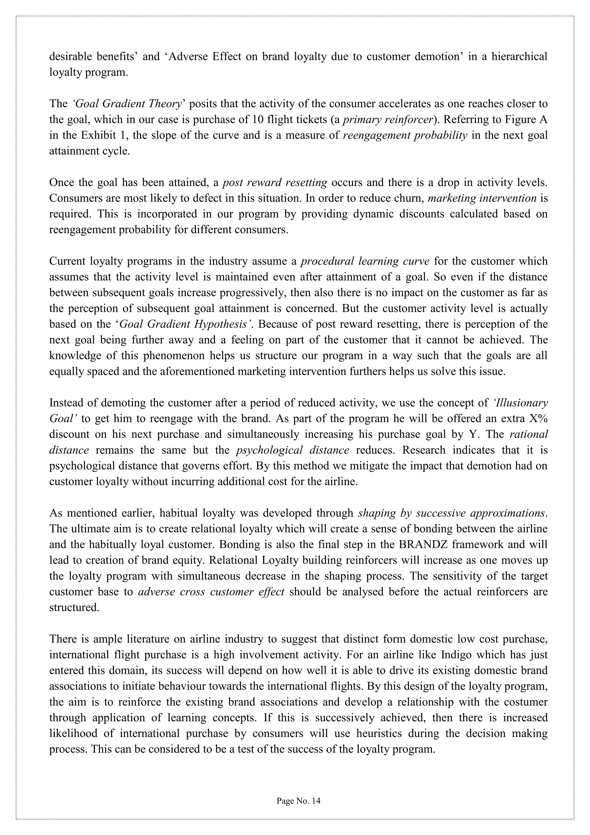 desirable benefits’ and ‘Adverse Effect on brand loyalty due to customer demotion’ in a hierarchical
loyalty program.
The ‘Goal Gradient Theory’ posits that the activity of the consumer accelerates as one reaches closer to
the goal, which in our case is purchase of 10 flight tickets (a primary reinforcer). Referring to Figure A
in the Exhibit 1, the slope of the curve and is a measure of reengagement probability in the next goal
attainment cycle.
Once the goal has been attained, a post reward resetting occurs and there is a drop in activity levels.
Consumers are most likely to defect in this situation. In order to reduce churn, marketing intervention is
required. This is incorporated in our program by providing dynamic discounts calculated based on
reengagement probability for different consumers.
Current loyalty programs in the industry assume a procedural learning curve for the customer which
assumes that the activity level is maintained even after attainment of a goal. So even if the distance
between subsequent goals increase progressively, then also there is no impact on the customer as far as
the perception of subsequent goal attainment is concerned. But the customer activity level is actually
based on the ‘Goal Gradient Hypothesis’. Because of post reward resetting, there is perception of the
next goal being further away and a feeling on part of the customer that it cannot be achieved. The
knowledge of this phenomenon helps us structure our program in a way such that the goals are all
equally spaced and the aforementioned marketing intervention furthers helps us solve this issue.
Instead of demoting the customer after a period of reduced activity, we use the concept of ‘Illusionary
Goal’ to get him to reengage with the brand. As part of the program he will be offered an extra X%
discount on his next purchase and simultaneously increasing his purchase goal by Y. The rational
distance remains the same but the psychological distance reduces. Research indicates that it is
psychological distance that governs effort. By this method we mitigate the impact that demotion had on
customer loyalty without incurring additional cost for the airline.
As mentioned earlier, habitual loyalty was developed through shaping by successive approximations.
The ultimate aim is to create relational loyalty which will create a sense of bonding between the airline
and the habitually loyal customer. Bonding is also the final step in the BRANDZ framework and will
lead to creation of brand equity. Relational Loyalty building reinforcers will increase as one moves up
the loyalty program with simultaneous decrease in the shaping process. The sensitivity of the target
customer base to adverse cross customer effect should be analysed before the actual reinforcers are
structured.
There is ample literature on airline industry to suggest that distinct form domestic low cost purchase,
international flight purchase is a high involvement activity. For an airline like Indigo which has just
entered this domain, its success will depend on how well it is able to drive its existing domestic brand
associations to initiate behaviour towards the international flights. By this design of the loyalty program,
the aim is to reinforce the existing brand associations and develop a relationship with the costumer
through application of learning concepts. If this is successively achieved, then there is increased
likelihood of international purchase by consumers will use heuristics during the decision making
process. This can be considered to be a test of the success of the loyalty program.

Page No. 14

 