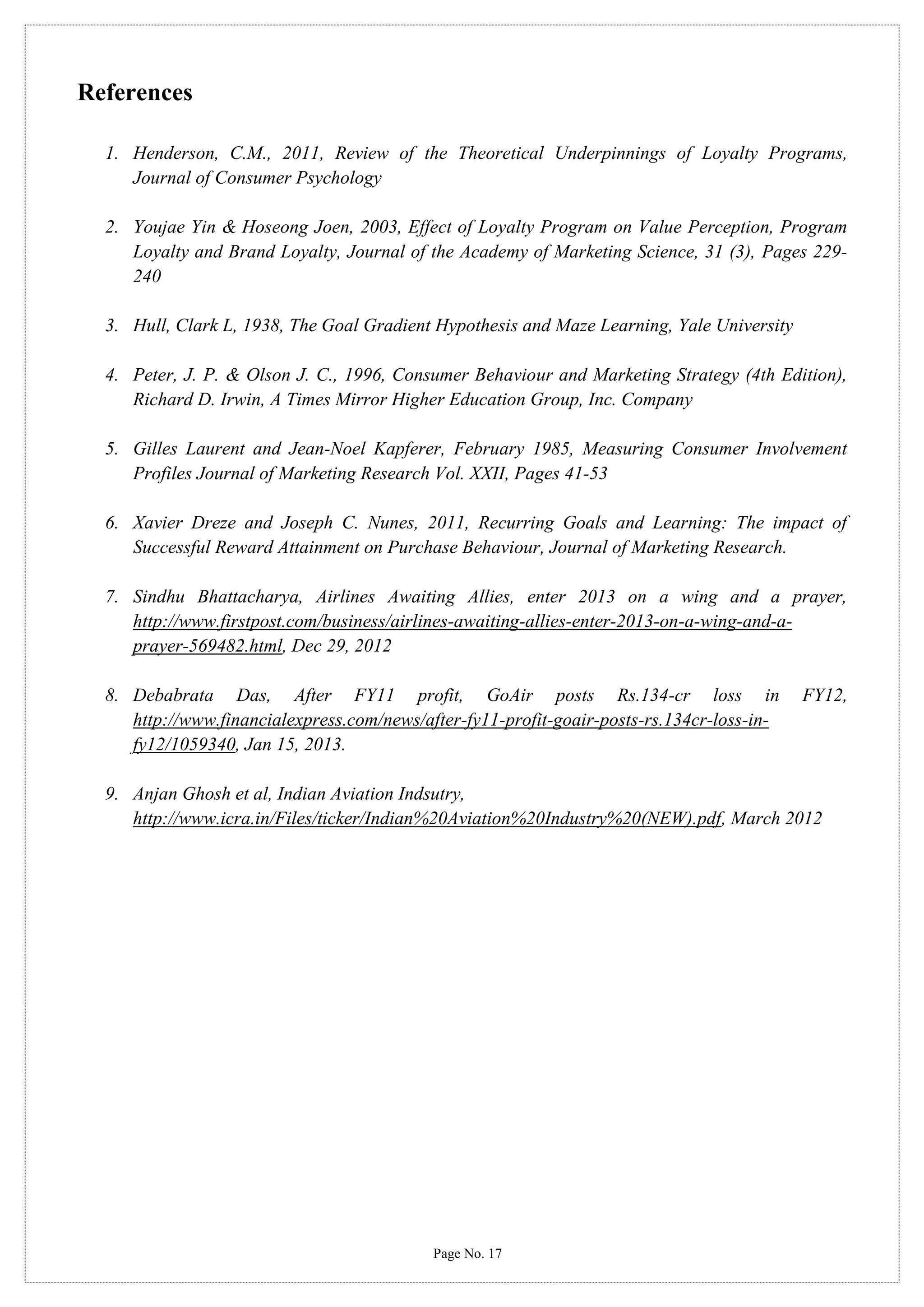 References
1. Henderson, C.M., 2011, Review of the Theoretical Underpinnings of Loyalty Programs,
Journal of Consumer Psychology
2. Youjae Yin & Hoseong Joen, 2003, Effect of Loyalty Program on Value Perception, Program
Loyalty and Brand Loyalty, Journal of the Academy of Marketing Science, 31 (3), Pages 229240
3. Hull, Clark L, 1938, The Goal Gradient Hypothesis and Maze Learning, Yale University
4. Peter, J. P. & Olson J. C., 1996, Consumer Behaviour and Marketing Strategy (4th Edition),
Richard D. Irwin, A Times Mirror Higher Education Group, Inc. Company
5. Gilles Laurent and Jean-Noel Kapferer, February 1985, Measuring Consumer Involvement
Profiles Journal of Marketing Research Vol. XXII, Pages 41-53
6. Xavier Dreze and Joseph C. Nunes, 2011, Recurring Goals and Learning: The impact of
Successful Reward Attainment on Purchase Behaviour, Journal of Marketing Research.
7. Sindhu Bhattacharya, Airlines Awaiting Allies, enter 2013 on a wing and a prayer,
http://www.firstpost.com/business/airlines-awaiting-allies-enter-2013-on-a-wing-and-aprayer-569482.html, Dec 29, 2012
8. Debabrata Das, After FY11 profit, GoAir posts Rs.134-cr loss in
http://www.financialexpress.com/news/after-fy11-profit-goair-posts-rs.134cr-loss-infy12/1059340, Jan 15, 2013.

FY12,

9. Anjan Ghosh et al, Indian Aviation Indsutry,
http://www.icra.in/Files/ticker/Indian%20Aviation%20Industry%20(NEW).pdf, March 2012

Page No. 17

 