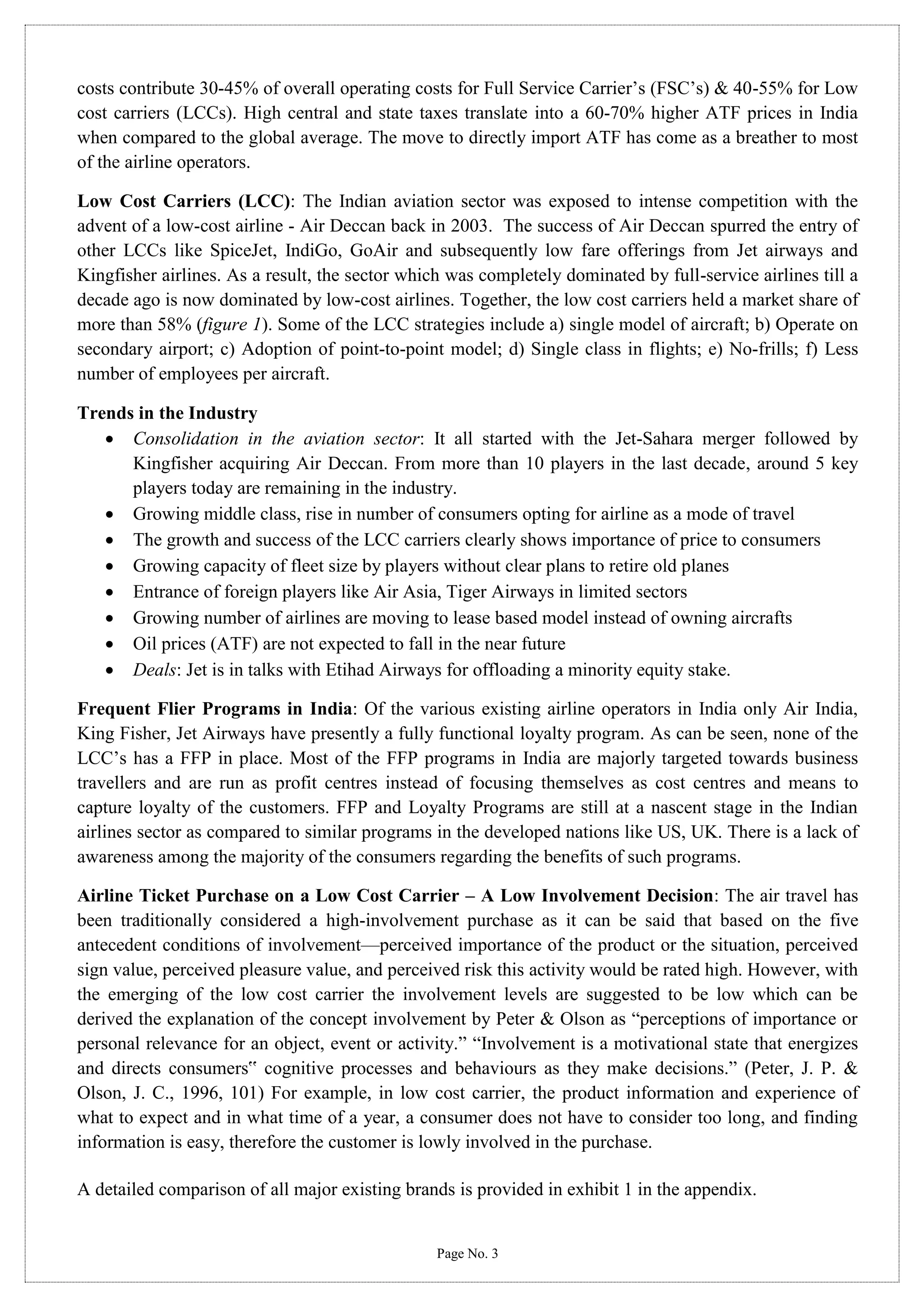 costs contribute 30-45% of overall operating costs for Full Service Carrier’s (FSC’s) & 40-55% for Low
cost carriers (LCCs). High central and state taxes translate into a 60-70% higher ATF prices in India
when compared to the global average. The move to directly import ATF has come as a breather to most
of the airline operators.
Low Cost Carriers (LCC): The Indian aviation sector was exposed to intense competition with the
advent of a low-cost airline - Air Deccan back in 2003. The success of Air Deccan spurred the entry of
other LCCs like SpiceJet, IndiGo, GoAir and subsequently low fare offerings from Jet airways and
Kingfisher airlines. As a result, the sector which was completely dominated by full-service airlines till a
decade ago is now dominated by low-cost airlines. Together, the low cost carriers held a market share of
more than 58% (figure 1). Some of the LCC strategies include a) single model of aircraft; b) Operate on
secondary airport; c) Adoption of point-to-point model; d) Single class in flights; e) No-frills; f) Less
number of employees per aircraft.
Trends in the Industry
 Consolidation in the aviation sector: It all started with the Jet-Sahara merger followed by
Kingfisher acquiring Air Deccan. From more than 10 players in the last decade, around 5 key
players today are remaining in the industry.
 Growing middle class, rise in number of consumers opting for airline as a mode of travel
 The growth and success of the LCC carriers clearly shows importance of price to consumers
 Growing capacity of fleet size by players without clear plans to retire old planes
 Entrance of foreign players like Air Asia, Tiger Airways in limited sectors
 Growing number of airlines are moving to lease based model instead of owning aircrafts
 Oil prices (ATF) are not expected to fall in the near future
 Deals: Jet is in talks with Etihad Airways for offloading a minority equity stake.
Frequent Flier Programs in India: Of the various existing airline operators in India only Air India,
King Fisher, Jet Airways have presently a fully functional loyalty program. As can be seen, none of the
LCC’s has a FFP in place. Most of the FFP programs in India are majorly targeted towards business
travellers and are run as profit centres instead of focusing themselves as cost centres and means to
capture loyalty of the customers. FFP and Loyalty Programs are still at a nascent stage in the Indian
airlines sector as compared to similar programs in the developed nations like US, UK. There is a lack of
awareness among the majority of the consumers regarding the benefits of such programs.
Airline Ticket Purchase on a Low Cost Carrier – A Low Involvement Decision: The air travel has
been traditionally considered a high-involvement purchase as it can be said that based on the five
antecedent conditions of involvement—perceived importance of the product or the situation, perceived
sign value, perceived pleasure value, and perceived risk this activity would be rated high. However, with
the emerging of the low cost carrier the involvement levels are suggested to be low which can be
derived the explanation of the concept involvement by Peter & Olson as “perceptions of importance or
personal relevance for an object, event or activity.” “Involvement is a motivational state that energizes
and directs consumers‟ cognitive processes and behaviours as they make decisions.” (Peter, J. P. &
Olson, J. C., 1996, 101) For example, in low cost carrier, the product information and experience of
what to expect and in what time of a year, a consumer does not have to consider too long, and finding
information is easy, therefore the customer is lowly involved in the purchase.
A detailed comparison of all major existing brands is provided in exhibit 1 in the appendix.

Page No. 3

 