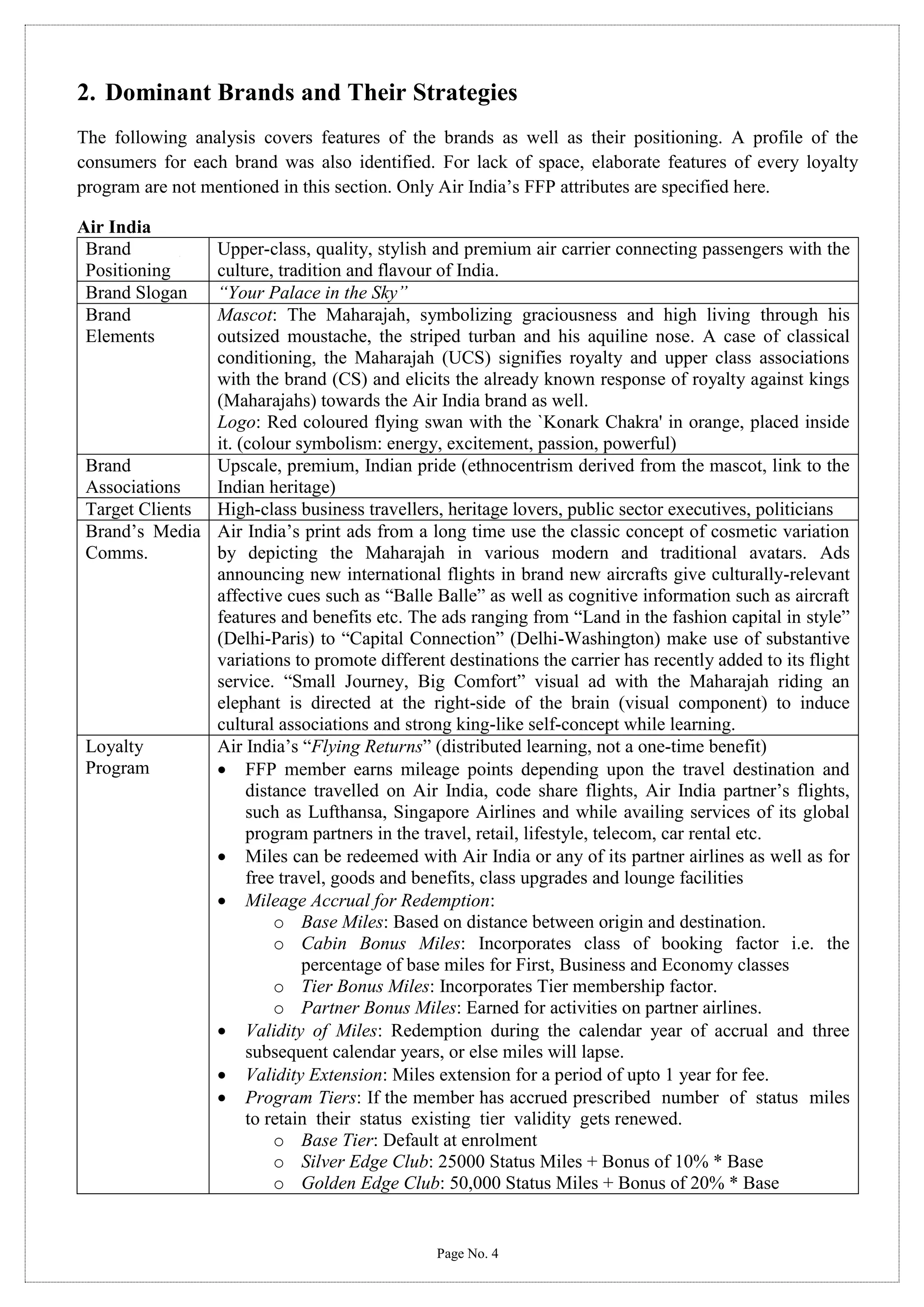 2. Dominant Brands and Their Strategies
The following analysis covers features of the brands as well as their positioning. A profile of the
consumers for each brand was also identified. For lack of space, elaborate features of every loyalty
program are not mentioned in this section. Only Air India’s FFP attributes are specified here.
Air India
Brand
Positioning
Brand Slogan
Brand
Elements

Upper-class, quality, stylish and premium air carrier connecting passengers with the
culture, tradition and flavour of India.
“Your Palace in the Sky”
Mascot: The Maharajah, symbolizing graciousness and high living through his
outsized moustache, the striped turban and his aquiline nose. A case of classical
conditioning, the Maharajah (UCS) signifies royalty and upper class associations
with the brand (CS) and elicits the already known response of royalty against kings
(Maharajahs) towards the Air India brand as well.
Logo: Red coloured flying swan with the `Konark Chakra' in orange, placed inside
it. (colour symbolism: energy, excitement, passion, powerful)
Brand
Upscale, premium, Indian pride (ethnocentrism derived from the mascot, link to the
Associations
Indian heritage)
Target Clients High-class business travellers, heritage lovers, public sector executives, politicians
Brand’s Media Air India’s print ads from a long time use the classic concept of cosmetic variation
Comms.
by depicting the Maharajah in various modern and traditional avatars. Ads
announcing new international flights in brand new aircrafts give culturally-relevant
affective cues such as “Balle Balle” as well as cognitive information such as aircraft
features and benefits etc. The ads ranging from “Land in the fashion capital in style”
(Delhi-Paris) to “Capital Connection” (Delhi-Washington) make use of substantive
variations to promote different destinations the carrier has recently added to its flight
service. “Small Journey, Big Comfort” visual ad with the Maharajah riding an
elephant is directed at the right-side of the brain (visual component) to induce
cultural associations and strong king-like self-concept while learning.
Loyalty
Air India’s “Flying Returns” (distributed learning, not a one-time benefit)
Program
 FFP member earns mileage points depending upon the travel destination and
distance travelled on Air India, code share flights, Air India partner’s flights,
such as Lufthansa, Singapore Airlines and while availing services of its global
program partners in the travel, retail, lifestyle, telecom, car rental etc.
 Miles can be redeemed with Air India or any of its partner airlines as well as for
free travel, goods and benefits, class upgrades and lounge facilities
 Mileage Accrual for Redemption:
o Base Miles: Based on distance between origin and destination.
o Cabin Bonus Miles: Incorporates class of booking factor i.e. the
percentage of base miles for First, Business and Economy classes
o Tier Bonus Miles: Incorporates Tier membership factor.
o Partner Bonus Miles: Earned for activities on partner airlines.
 Validity of Miles: Redemption during the calendar year of accrual and three
subsequent calendar years, or else miles will lapse.
 Validity Extension: Miles extension for a period of upto 1 year for fee.
 Program Tiers: If the member has accrued prescribed number of status miles
to retain their status existing tier validity gets renewed.
o Base Tier: Default at enrolment
o Silver Edge Club: 25000 Status Miles + Bonus of 10% * Base
o Golden Edge Club: 50,000 Status Miles + Bonus of 20% * Base

Page No. 4

 