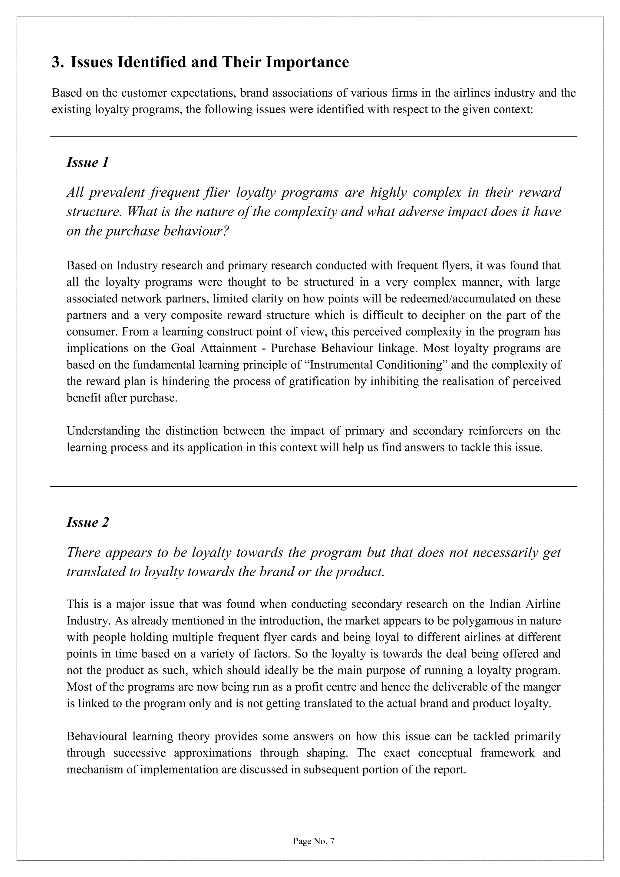 3. Issues Identified and Their Importance
Based on the customer expectations, brand associations of various firms in the airlines industry and the
existing loyalty programs, the following issues were identified with respect to the given context:

Issue 1
All prevalent frequent flier loyalty programs are highly complex in their reward
structure. What is the nature of the complexity and what adverse impact does it have
on the purchase behaviour?
Based on Industry research and primary research conducted with frequent flyers, it was found that
all the loyalty programs were thought to be structured in a very complex manner, with large
associated network partners, limited clarity on how points will be redeemed/accumulated on these
partners and a very composite reward structure which is difficult to decipher on the part of the
consumer. From a learning construct point of view, this perceived complexity in the program has
implications on the Goal Attainment - Purchase Behaviour linkage. Most loyalty programs are
based on the fundamental learning principle of “Instrumental Conditioning” and the complexity of
the reward plan is hindering the process of gratification by inhibiting the realisation of perceived
benefit after purchase.
Understanding the distinction between the impact of primary and secondary reinforcers on the
learning process and its application in this context will help us find answers to tackle this issue.

Issue 2
There appears to be loyalty towards the program but that does not necessarily get
translated to loyalty towards the brand or the product.
This is a major issue that was found when conducting secondary research on the Indian Airline
Industry. As already mentioned in the introduction, the market appears to be polygamous in nature
with people holding multiple frequent flyer cards and being loyal to different airlines at different
points in time based on a variety of factors. So the loyalty is towards the deal being offered and
not the product as such, which should ideally be the main purpose of running a loyalty program.
Most of the programs are now being run as a profit centre and hence the deliverable of the manger
is linked to the program only and is not getting translated to the actual brand and product loyalty.
Behavioural learning theory provides some answers on how this issue can be tackled primarily
through successive approximations through shaping. The exact conceptual framework and
mechanism of implementation are discussed in subsequent portion of the report.

Page No. 7

 