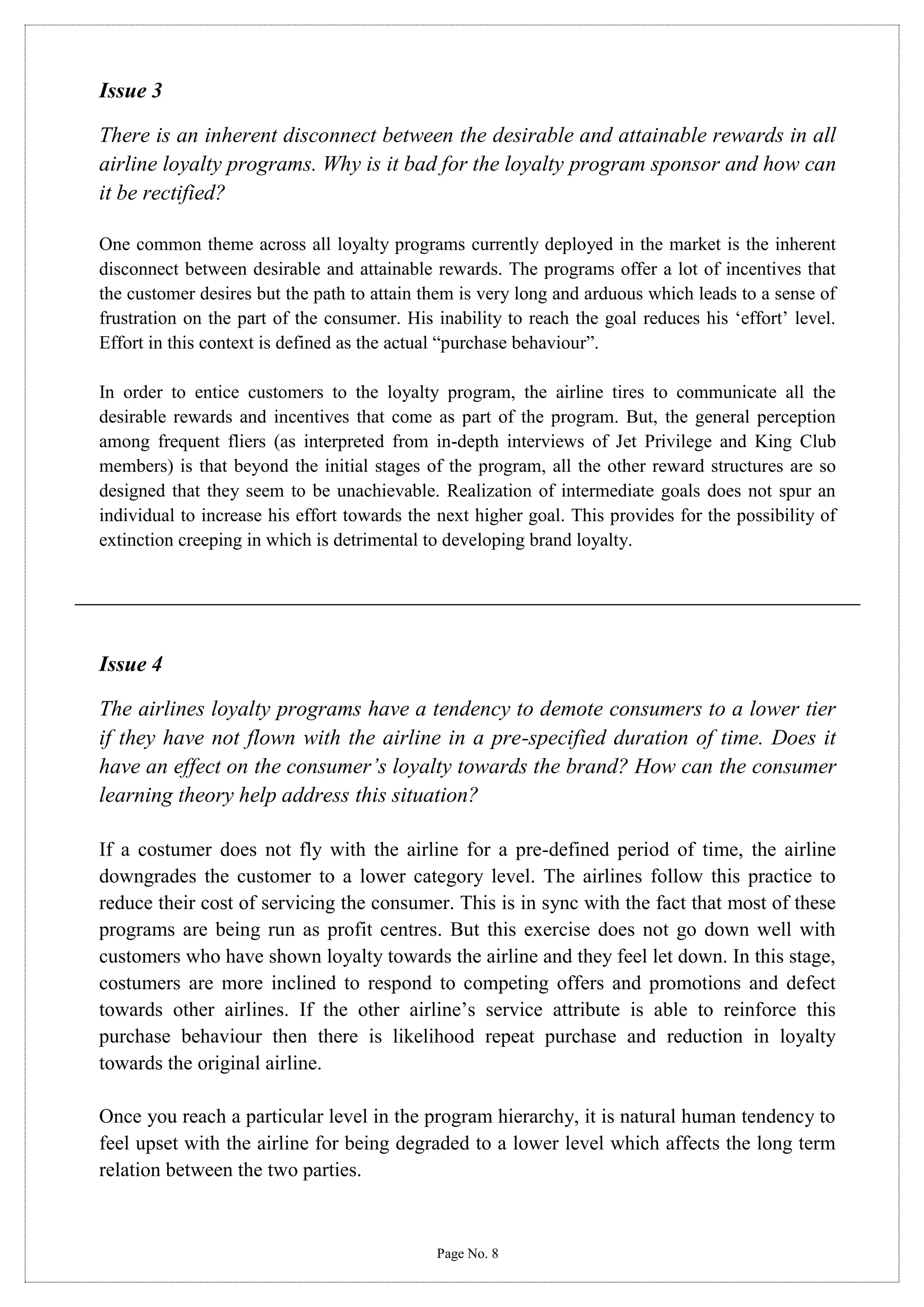 Issue 3
There is an inherent disconnect between the desirable and attainable rewards in all
airline loyalty programs. Why is it bad for the loyalty program sponsor and how can
it be rectified?
One common theme across all loyalty programs currently deployed in the market is the inherent
disconnect between desirable and attainable rewards. The programs offer a lot of incentives that
the customer desires but the path to attain them is very long and arduous which leads to a sense of
frustration on the part of the consumer. His inability to reach the goal reduces his ‘effort’ level.
Effort in this context is defined as the actual “purchase behaviour”.
In order to entice customers to the loyalty program, the airline tires to communicate all the
desirable rewards and incentives that come as part of the program. But, the general perception
among frequent fliers (as interpreted from in-depth interviews of Jet Privilege and King Club
members) is that beyond the initial stages of the program, all the other reward structures are so
designed that they seem to be unachievable. Realization of intermediate goals does not spur an
individual to increase his effort towards the next higher goal. This provides for the possibility of
extinction creeping in which is detrimental to developing brand loyalty.

Issue 4
The airlines loyalty programs have a tendency to demote consumers to a lower tier
if they have not flown with the airline in a pre-specified duration of time. Does it
have an effect on the consumer’s loyalty towards the brand? How can the consumer
learning theory help address this situation?
If a costumer does not fly with the airline for a pre-defined period of time, the airline
downgrades the customer to a lower category level. The airlines follow this practice to
reduce their cost of servicing the consumer. This is in sync with the fact that most of these
programs are being run as profit centres. But this exercise does not go down well with
customers who have shown loyalty towards the airline and they feel let down. In this stage,
costumers are more inclined to respond to competing offers and promotions and defect
towards other airlines. If the other airline’s service attribute is able to reinforce this
purchase behaviour then there is likelihood repeat purchase and reduction in loyalty
towards the original airline.
Once you reach a particular level in the program hierarchy, it is natural human tendency to
feel upset with the airline for being degraded to a lower level which affects the long term
relation between the two parties.

Page No. 8

 