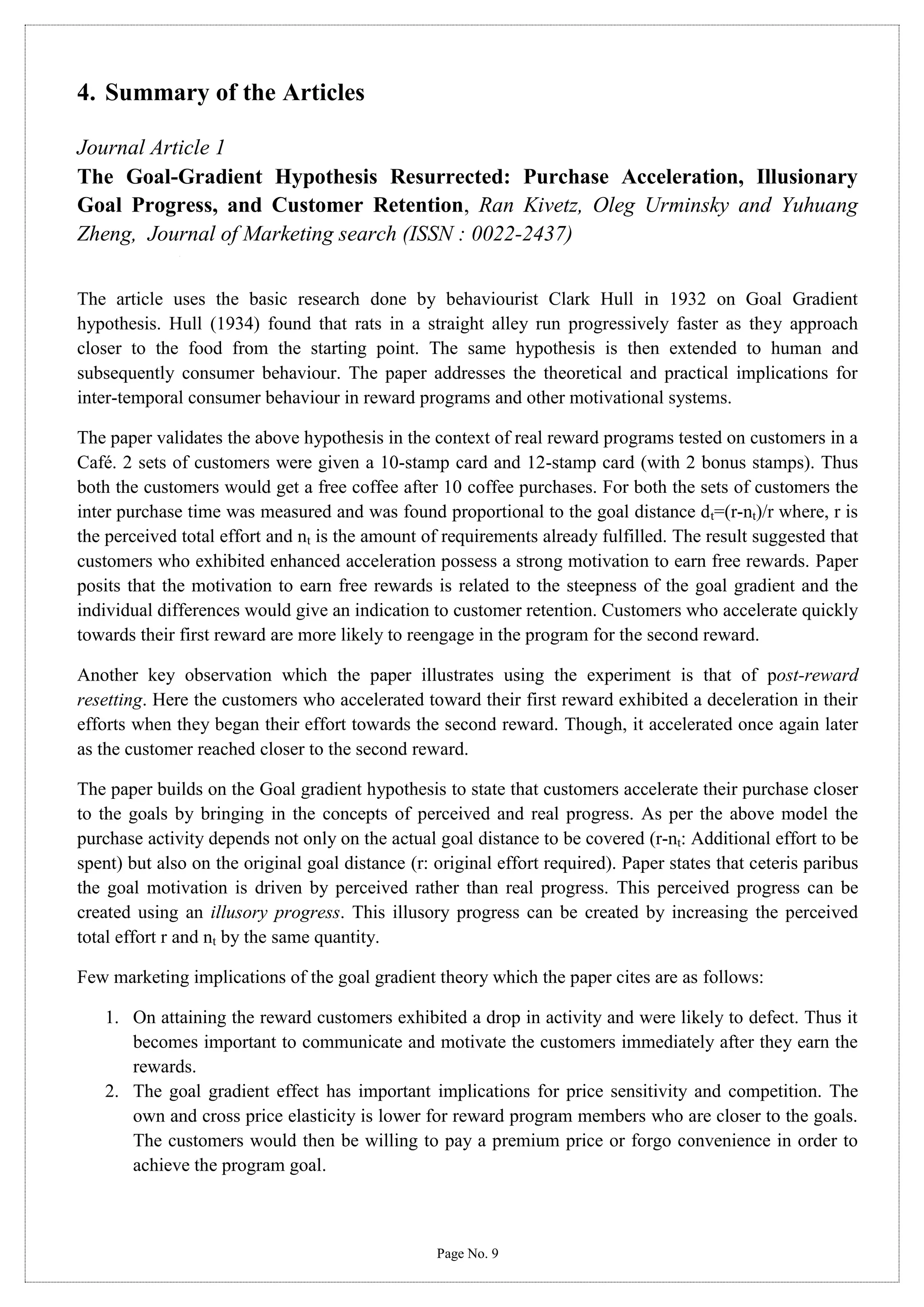 4. Summary of the Articles
Journal Article 1
The Goal-Gradient Hypothesis Resurrected: Purchase Acceleration, Illusionary
Goal Progress, and Customer Retention, Ran Kivetz, Oleg Urminsky and Yuhuang
Zheng, Journal of Marketing search (ISSN : 0022-2437)
The article uses the basic research done by behaviourist Clark Hull in 1932 on Goal Gradient
hypothesis. Hull (1934) found that rats in a straight alley run progressively faster as they approach
closer to the food from the starting point. The same hypothesis is then extended to human and
subsequently consumer behaviour. The paper addresses the theoretical and practical implications for
inter-temporal consumer behaviour in reward programs and other motivational systems.
The paper validates the above hypothesis in the context of real reward programs tested on customers in a
Café. 2 sets of customers were given a 10-stamp card and 12-stamp card (with 2 bonus stamps). Thus
both the customers would get a free coffee after 10 coffee purchases. For both the sets of customers the
inter purchase time was measured and was found proportional to the goal distance dt=(r-nt)/r where, r is
the perceived total effort and nt is the amount of requirements already fulfilled. The result suggested that
customers who exhibited enhanced acceleration possess a strong motivation to earn free rewards. Paper
posits that the motivation to earn free rewards is related to the steepness of the goal gradient and the
individual differences would give an indication to customer retention. Customers who accelerate quickly
towards their first reward are more likely to reengage in the program for the second reward.
Another key observation which the paper illustrates using the experiment is that of post-reward
resetting. Here the customers who accelerated toward their first reward exhibited a deceleration in their
efforts when they began their effort towards the second reward. Though, it accelerated once again later
as the customer reached closer to the second reward.
The paper builds on the Goal gradient hypothesis to state that customers accelerate their purchase closer
to the goals by bringing in the concepts of perceived and real progress. As per the above model the
purchase activity depends not only on the actual goal distance to be covered (r-nt: Additional effort to be
spent) but also on the original goal distance (r: original effort required). Paper states that ceteris paribus
the goal motivation is driven by perceived rather than real progress. This perceived progress can be
created using an illusory progress. This illusory progress can be created by increasing the perceived
total effort r and nt by the same quantity.
Few marketing implications of the goal gradient theory which the paper cites are as follows:
1. On attaining the reward customers exhibited a drop in activity and were likely to defect. Thus it
becomes important to communicate and motivate the customers immediately after they earn the
rewards.
2. The goal gradient effect has important implications for price sensitivity and competition. The
own and cross price elasticity is lower for reward program members who are closer to the goals.
The customers would then be willing to pay a premium price or forgo convenience in order to
achieve the program goal.

Page No. 9

 
