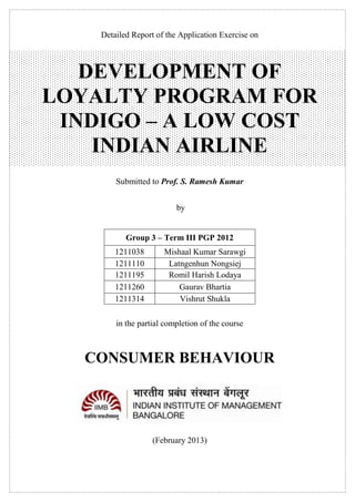 Detailed Report of the Application Exercise on

DEVELOPMENT OF
LOYALTY PROGRAM FOR
INDIGO – A LOW COST
INDIAN AIRLINE
Submitted to Prof. S. Ramesh Kumar
by
Group 3 – Term III PGP 2012
1211038
1211110
1211195
1211260
1211314

Mishaal Kumar Sarawgi
Latngenhun Nongsiej
Romil Harish Lodaya
Gaurav Bhartia
Vishrut Shukla

in the partial completion of the course

CONSUMER BEHAVIOUR

(February 2013)

 