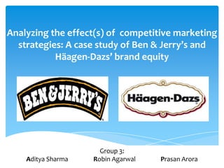 Analyzing the effect(s) of competitive marketing
  strategies: A case study of Ben & Jerry’s and
           Häagen-Dazs’ brand equity




                      Group 3:
    Aditya Sharma   Robin Agarwal   Prasan Arora
 