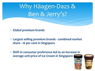 Why Häagen-Dazs &
      Ben & Jerry’s?

Global premium brands

Largest selling premium brands - combined market
share - 16 per cent in Singapore

Shift in consumer preference led to an increase in
average unit price of Ice Cream in Singapore.
 