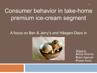 1



Consumer behavior in take-home
  premium ice-cream segment

 A focus on Ben & Jerry’s and Häagen-Dazs in
                  Singapore


                                     Group 3:
                                     Aditya Sharma
                                     Robin Agarwal
                                     Prasan Arora
 