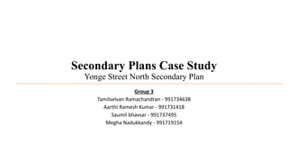 Secondary Plans Case Study
Yonge Street North Secondary Plan
Group 3
Tamilselvan Ramachandran - 991734638
Aarthi Ramesh Kumar - 991731418
Saumil bhavsar - 991737495
Megha Nadukkandy - 991719154
 
