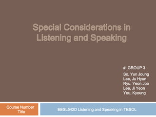 Special Considerations in Listening and Speaking #. GROUP 3 So, YunJoung Lee, Ju Hyun Ryu, YeonJoo Lee, JiYeon You, Kyoung Course Number   Title EESL542D Listening and Speaking in TESOL 