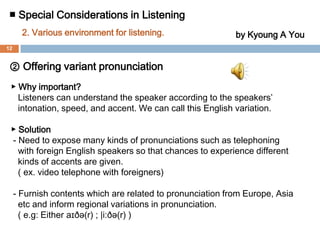 ■ Special Considerations in Listening 2. Various environment for listening. by Kyoung A You① Offering various ways of expression▶ Why important?Language can be expressed in diverse ways of the speakers depending       on situations or how the speakers are feeling.▶ Solution - Expressions which are same phrases can be used with a different    meaning and in different situations. (sarcasm) - Variety of contents relating to situations using more realistic materials    such as audio book, drama, and news casting should be provided to   show diverse situations.11
