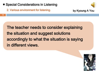 ■ Special Considerations in Listening 2. Various environment for listening. by Kyoung A You③ Making students use integrated senses▶ Why important?   Listening comprehension can’t be achieved when learners are keeping               focused on listening separately. Listening is not just about hearing words,           it is about recognizing the feeling of the speakers.    Listening comprehension can be improved with various senses.▶ Solution - Provide integrated practice using various senses. Listeners can understand    exactness when they look at speaker’s facial expressions or the shape of     the mouth. - Instruct useful gestures. Most people use many gestures when they    speak. Listeners may guess what he/she says through the speaker’s    gestures.  13