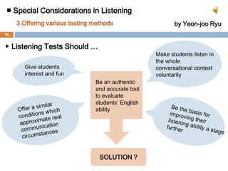 ■ Special Considerations in Listening 3. Offering various testing methodsby Yeon-jooRyu▶ Why important?  Forms of assessing listening ability in Korea• Single-answer type multiple choice questions• Giving questions before listening• Listening and speaking ability are evaluated separately• depending on audio system onlyThere is a huge gap between their listening test score and actual ability to listen and comprehend in a real conversation setting.They selectively listen for the purpose of earning a high Score.Students don’t want to listen to understand the overall context of the conversation.Students feel that listening is boring and tedious.15