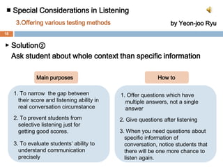 ■ Special Considerations in Listening 3. Offering various testing methodsby Yeon-jooRyu▶ Solution ①Break away from assessments depending on only the audio system, and use video clips!!  Main purposesHow to1. To give students interest and fun1. Show the short clips from a movie or        sitcom. (They havemany hesitations,        reduced forms and fillers like real    conversation)2. To make a similar  conditions   which approximate real   communication circumstances as         closely as possible2. Then, give students question as follows :ex.Why does Tom say this :           Uh-huh. That’s interesting.    (In order to choose the right answer,    students must understand the overall           context of the conversation3. To make students more   concentrate on the    conversational context17
