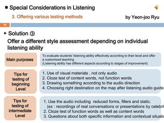 ■ Special Considerations in Listening 3.Offering various testing methodsby Yeon-jooRyu▶ Solution②Ask student about whole context than specific information Main purposesHow to1. To narrow  the gap between    their score and listening ability in    real conversation circumstance 1. Offer questions which have   multiple answers, not a single   answer2. To prevent students from    selective listening just for    getting good scores.2. Give questions after listening3. When you need questions about    specific information of     conversation, notice students that    there will be one more chance to    listen again. 3. To evaluate students’ ability to     understand communication    precisely 18